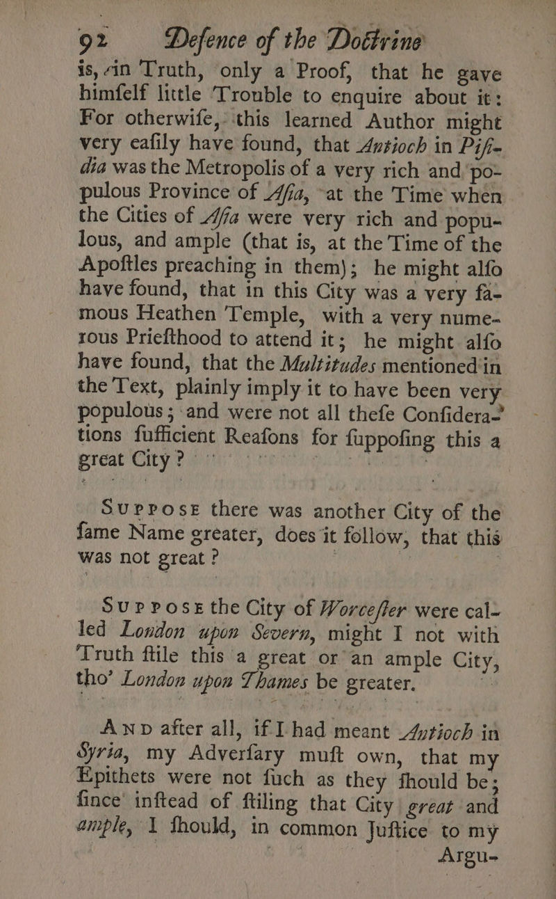 is, in Truth, only a Proof, that he gave himfelf little Trouble to enquire about it: For otherwife, ‘this learned Author might very eafily have found, that Avsioch in Pifi- dia was the Metropolis of a very rich and.‘po- pulous Province of 4fa, at the Time when the Cities of 4a were very rich and popu- lous, and ample (that is, at the Time of the Apoftles preaching in them); he might alfo have found, that in this City was a very fa- mous Heathen Temple, with a very nume- rous Priefthood to attend it; he might alfo have found, that the Multitudes mentioned‘in the Text, plainly imply it to have been very populous ; and were not all thefe Confidera— tions fufficient Reafons for fuppofing this a Suppose there was another City of the fame Name greater, does it follow, that this Was not great? | Rey Sup Poss the City of Worce/fer were cal- led London upon Severn, might I not with Truth ftile this a great or’ an ample City, tho’ London upon Thames be greater. i AND after all, if had meant Atioch in Syria, my Adverfary muft own, that m Epithets were not fuch as they fhould be; fince’ inftead of ftiling that City great and ample, \ thould, in common Juftice to my ; m8 } Argu-