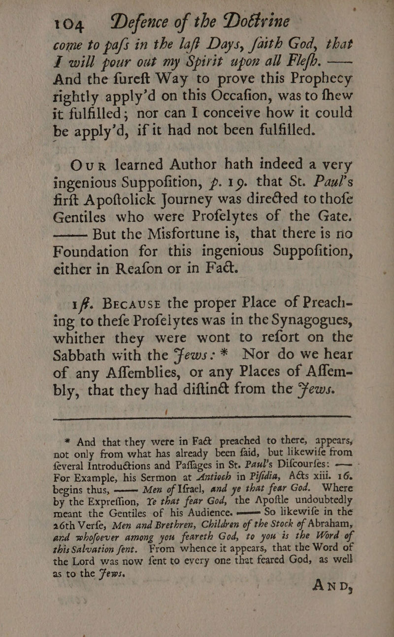 come to pafs in the laff Days, faith God, that F will pour out my Spirit upon all Flefo, — And the fureft Way to prove this Prophecy tightly apply’d on this Occafion, was to fhew it fulfilled; nor can I conceive how it could be apply’d, if it had not been fulfilled. Our learned Author hath indeed a very ingenious Suppofition, p. 19. that St. Paul's firft Apoftolick Journey was directed to thofe Gentiles who were Profelytes of the Gate. But the Misfortune is, that there is no Foundation for this ingenious Suppofition, either in Reafon or in Fact. iff. Because the proper Place of Preach- ing to thefe Profelytes was in the Synagogues, whither they were wont to refort on the Sabbath with the ‘Fews: * Nor do we hear of any Affemblies, or any Places of Affem- bly, that they had diftiné from the Jews. ; * And that they were in Faét preached to there, appears, not only from what has already been faid, but likewife from feveral Introduétions and Paffages in St. Paul’s Difcourfes: — - For Example, his Sermon at Antioch in Pifidia, Acts xiii. 16. begins thus, Men of Ufrael, and ye that fear God. Where by the Expreffion, Ye that fear God, the Apoftle undoubtedly meant the Gentiles of his Audience. ——= So likewife in the 26th Verfe, Men and Brethren, Children of the Stock of Abraham, and whofoever among you feareth God, to you is the Word of this Salvation fent. From whence it appears, that the Word of the Lord was now {ent to every one that feared God, as well as to the Fews.
