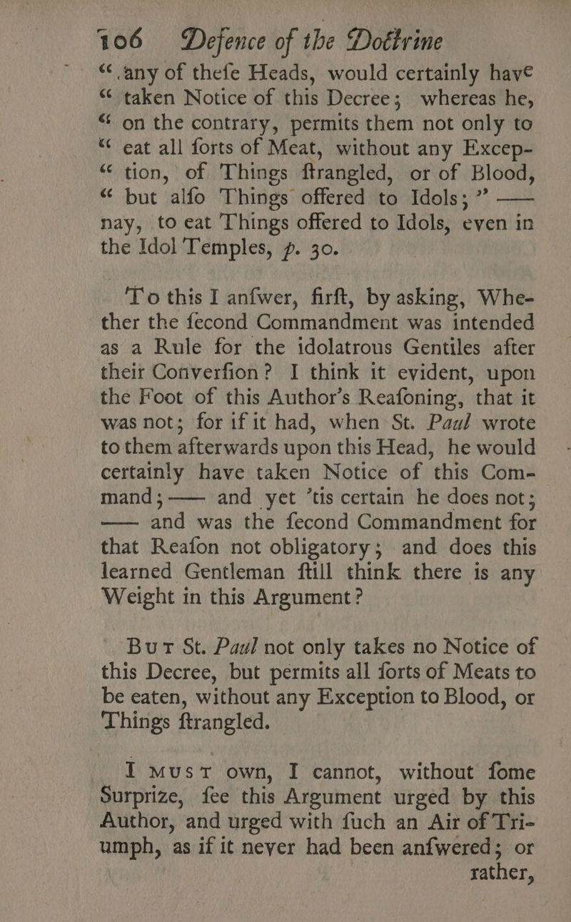 “ taken Notice of this Decree; whereas he, “¢ on the contrary, permits them not only to “* eat all forts of Meat, without any Excep- “tion, of Things ftrangled, or of Blood, “ but alfo Things offered to Idols; ”? —— nay, to eat Things offered to Idols, even in the Idol ‘Temples, p. 30. To this I anfwer, firft, by asking, Whe- ther the fecond Commandment was intended as a Rule for the idolatrous Gentiles after their Cotiverfion? I think it evident, upon the Foot of this Author’s Reafoning, that it was not; for if it had, when St. Paul wrote to them afterwards upon this Head, he would certainly have taken Notice of this Com- mand;—— and yet ’tis certain he does not; -—— and was the fecond Commandment for that Reafon not obligatory; and does this learned Gentleman ftill think there is any Weight in this Argument? Burt St. Paul not only takes no Notice of this Decree, but permits all forts of Meats to be eaten, without any Exception to Blood, or Things ftrangled. I must own, I cannot, without fome Surprize, fee this Argument urged by this Author, and urged with fuch an Air of Tri- umph, as if it neyer had been anfwered; or rather,