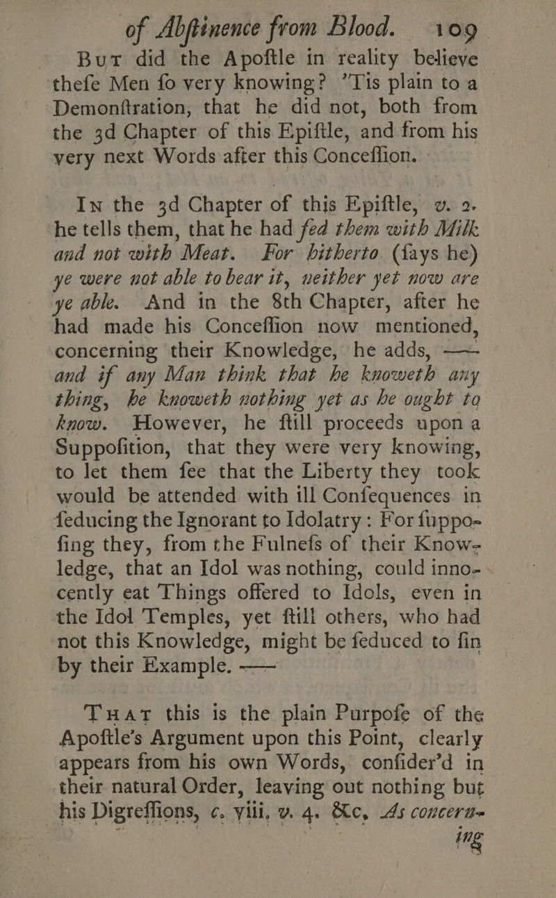 - Bur did the Apoftle in reality believe ‘thefe Men fo very knowing? ’Tis plain toa Demonftration, that he did not, both from the 3d Chapter of this Epifile, and from his very next Words after this Conceflion. » In the 3d Chapter of this Epiftle, wv. 2. he tells them, that he had fed them with Milk and not with Meat. For hitherto. (fays he) ye were not able to bear it, neither yet now are ye able. And in the Sth Chapter, after he had made his Conceflion now mentioned, concerning their Knowledge, he adds, —— and if any Man think that he kuonierl any thing, he knoweth nothing yet as he ought to know. However, he ftill proceeds upon a Suppofition, that they were very knowing, to let them fee that the Liberty they took would be attended with ill Confequences in feducing the Ignorant to Idolatry: For fuppo- fing they, from the Fulnefs of their Know- ledge, that an Idol was nothing, could inno- cently eat Things offered to Idols, even in the Idol Temples, yet ftill others, who had not this Knowledge, might be feduced to fin by their Example, —— Tuat this is the plain Purpofe of the Apoftle’s Argument upon this Point, clearly appears from his own Words, confider’d in their natural Order, leaving out nothing but his Digreffions, ¢. » Vili, v. 4. Ke, As conceritt~ ing