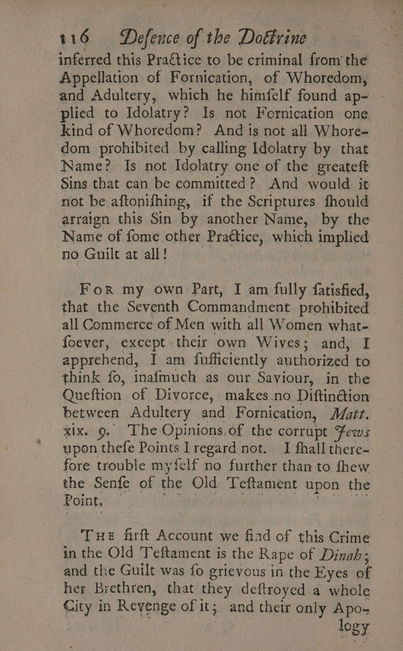 inferred this Praftice to be criminal from’ the Appellation of Fornication, of Whoredom, and Adultery, which he himfelf found ap- plied to Idolatry? Is not Fornication one kind of Whoredom? And ts not all Whore- dom prohibited by calling Idolatry by that Name? Is not Idolatry one of the greateft Sins that can be committed? And would it not be aftonifhing, if the Scriptures fhould arraign this Sin by another Name, by the Name of fome other Practice, which implied no Guilt at all! | For my own Part, I am fully fatisfied, that the Seventh Commandment prohibited all Commerce of Men with all Women what- foever, except their own Wives; and, I apprehend, I am fufficiently authorized to think fo, inafmuch as our Saviour, in the Queftion of Divorce, makes no Diftin@ion between Adultery and Fornication, Matt. six. 9. The Opinions,of the corrupt Fews upon thefe Points lregard not. I fhall there- fore trouble myfelf no further than to fhew the Senfe of the Old Teftament upon the Point. | Tue firft Account we fiad of this Crime in the Old Teftament is the Rape of Dinah ; and the Guilt was fo grievous in the Eyes us her Brethren, that they deftroyed a whole City in Revenge of 1 It and their only Apo- logy