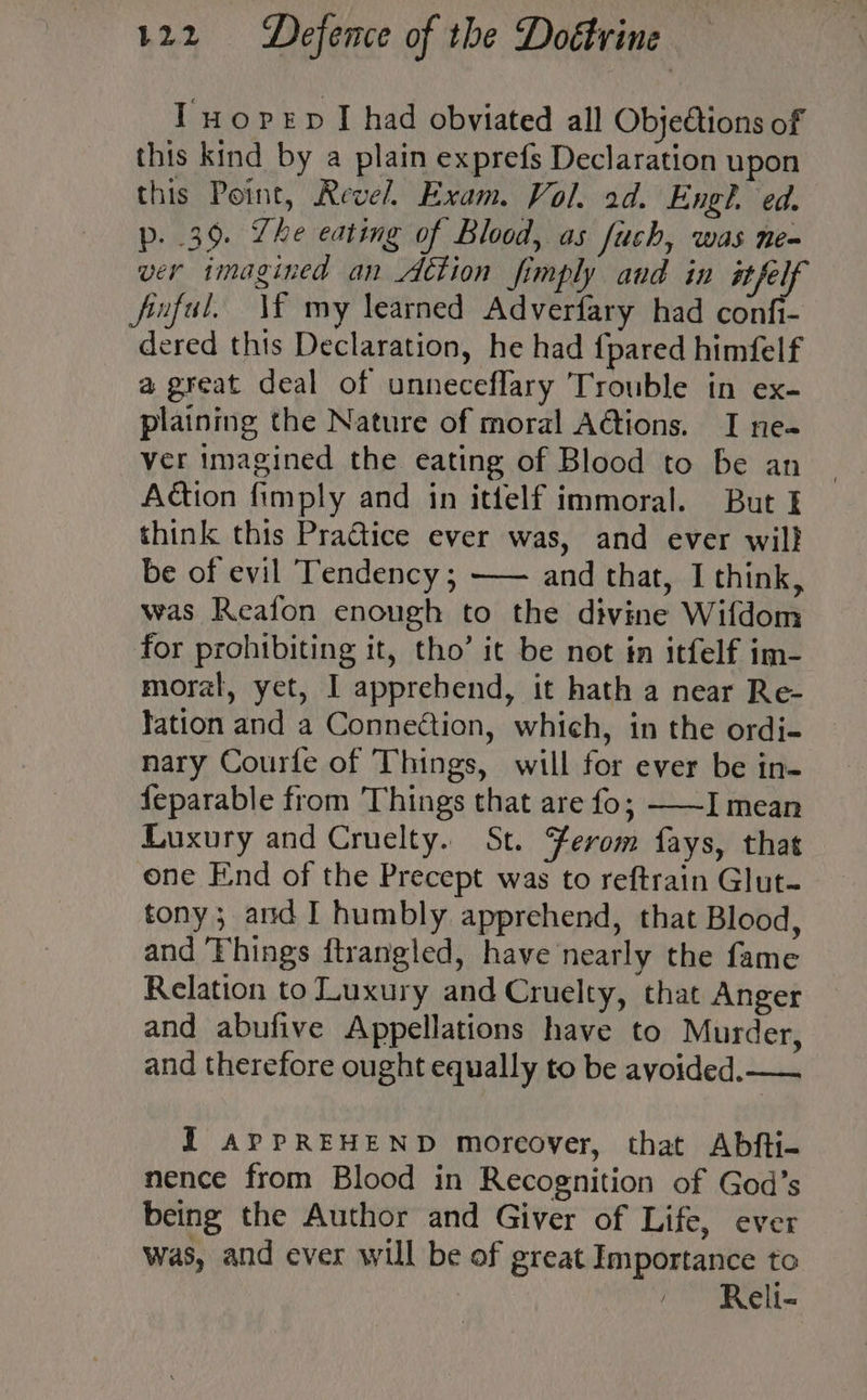 Tuopren I had obviated all Obje@tions of this kind by a plain exprefs Declaration upon this Point, Revel. Exam. Vol. 2d. Engl, ed. p. 39. Lhe eating of Blood, as fuch, was ne- ver imagined an Aétion fimply and in Ciep fnful. \¥ my learned Adverfary had confi- dered this Declaration, he had {pared himfelf a great deal of unneceflary Trouble in ex- plaining the Nature of moral A@ions. I ne~ ver imagined the eating of Blood to be an Action fimply and in ittelf immoral. But I think this Practice ever was, and ever will be of evil Tendency ; —— and that, I think, was Reafon enough to the divine Wifdom for prohibiting it, tho’ it be not in itfelf im- moral, yet, I apprehend, it hath a near Re- lation and a Conneftion, which, in the ordi- nary Courfe of Things, will for ever be in- {eparable from Things that are fo; ——I mean Luxury and Cruelty. St. Yerom fays, that one End of the Precept was to reftrain Glut- tony; and I humbly apprehend, that Blood, and Things ftrangled, have nearly the fame Relation to Luxury and Cruelty, that Anger and abufive Appellations have to Murder, and therefore ought equally to be avoided. — I APPREHEND moreover, that Abfti- nence from Blood in Recognition of God’s being the Author and Giver of Life, ever was, and ever will be of great Importance to Reli-