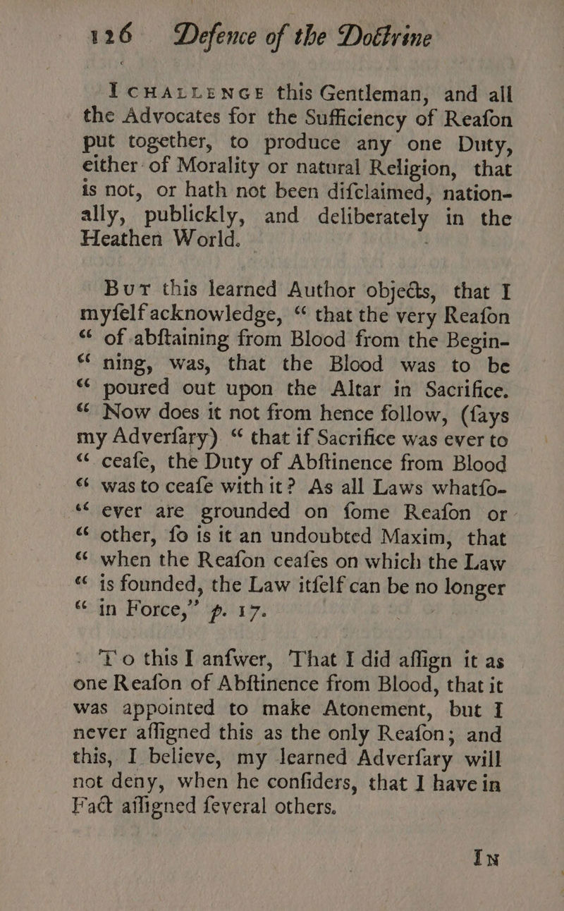 I CHALLENGE this Gentleman, and all the Advocates for the Sufficiency of Reafon put together, to produce any one Duty, either of Morality or natural Religion, that is not, or hath not been difclaimed, nation- ally, publickly, and deliberately in the Heathen World. | Bur this learned Author objects, that I myfelf acknowledge, “ that the very Reafon “* of abftaining from Blood from the Begin- *‘ ning, was, that the Blood was to be <¢ poured out upon the Altar in Sacrifice. “ Now does it not from hence follow, (fays my Adverfary) “ that if Sacrifice was ever to “< ceafe, the Duty of Abftinence from Blood «* was to ceafe with it? As all Laws whatfo- ** ever are grounded on fome Reafon or “ other, fo is it an undoubted Maxim, that “ when the Reafon ceafes on which the Law “ is founded, the Law itfelf can be no longer “in Force,” ‘p. 17. ts. - Yo this I anfwer, That I did affign it as one Reafon of Abftinence from Blood, that it was appointed to make Atonement, but I never afligned this as the only Reafon; and this, I believe, my learned Adverfary will not deny, when he confiders, that I havein Fact ailigned feveral others. In