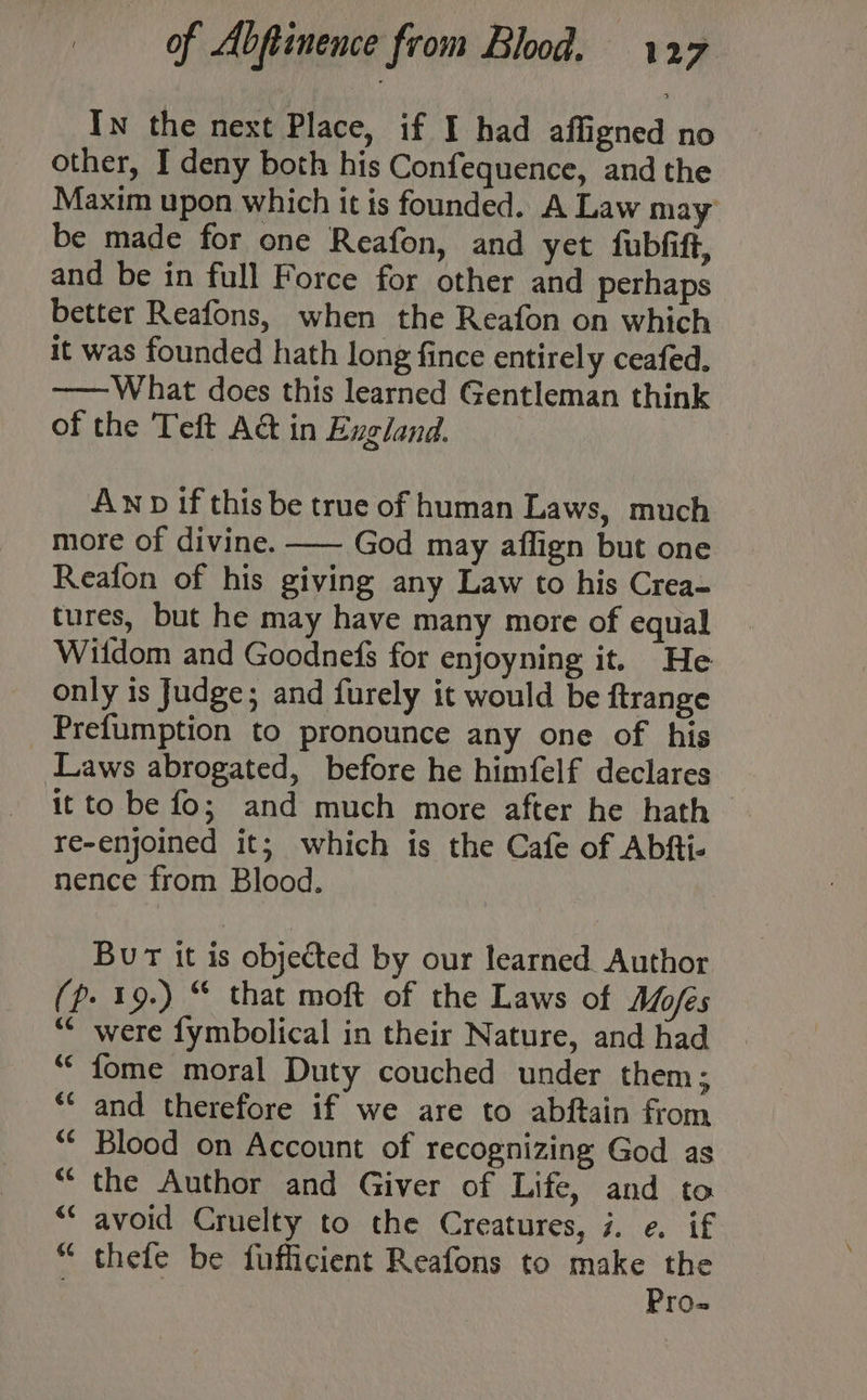 In the next Place, if I had affigned no other, I deny both his Confequence, and the Maxim upon which it is founded. A Law may be made for one Reafon, and yet fubfift, and be in full Force for other and perhaps better Reafons, when the Reafon on which it was founded hath long fince entirely ceafed, —— What does this learned Gentleman think of the Teft Act in Exgland. Aw if this be true of human Laws, much more of divine. —- God may affign but one Reafon of his giving any Law to his Crea- tures, but he may have many more of equal Witdom and Goodnefs for enjoyning it. He only is Judge; and furely it would be ftrange Prefumption to pronounce any one of his Laws abrogated, before he himfelf declares it to be fo; and much more after he hath > re-enjoined it; which is the Cafe of Abfti- nence from Blood. Bur it is objected by our learned. Author (Pp. 19.) “ that moft of the Laws of Mofes *¢ were fymbolical in their Nature, and had fome moral Duty couched under them ; and therefore if we are to abftain from Blood on Account of recognizing God as ““ the Author and Giver of Life, and to ** avoid Cruelty to the Creatures, 7. e. if “ thefe be fufficient Reafons to make the Pro- ‘<4 €¢ &amp;¢