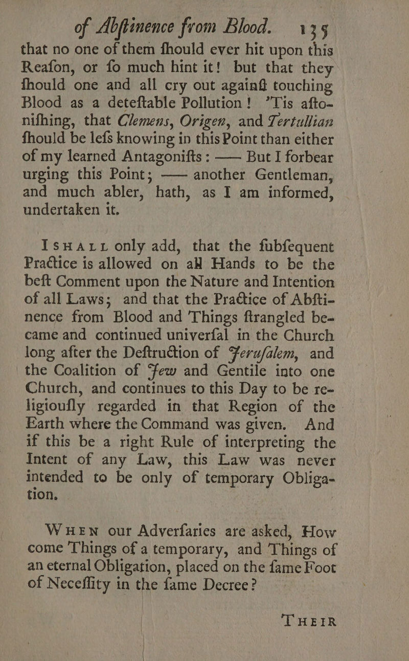 that no one of them fhould ever hit upon this Reafon, or fo much hint it! but that they fhould one and all cry out again# touching Blood as a deteftable Pollution! ’Tis afto- nifhing, that Clemens, Origen, and Tertullian fhould be lefs knowing in this Point than either of my learned Antagonifts : —— But I forbear urging this Point; —— another Gentleman, and much abler, hath, as I am informed, undertaken it. IsuHatt only add, that the fubfequent Practice is allowed on aH Hands to be the beft Comment upon the Nature and Intention of all Laws; and that the Prattice of Abfti- nence from Blood and Things ftrangled be- came and continued univerfal in the Church long after the Deftruction of Ferufalem, and the Coalition of few and Gentile into one Church, and continues to this Day to be re- ligioufly regarded in that Region of the. Earth where the Command was given. And if this be a right Rule of interpreting the Intent of any Law, this Law was never intended to be only of temporary Obliga- tion. | WHEN our Adverfaries are asked, How come ‘Things of a temporary, and Things of an eternal Obligation, placed on the fame Foot of Neceffity in the fame Decree? | | ‘THEIR