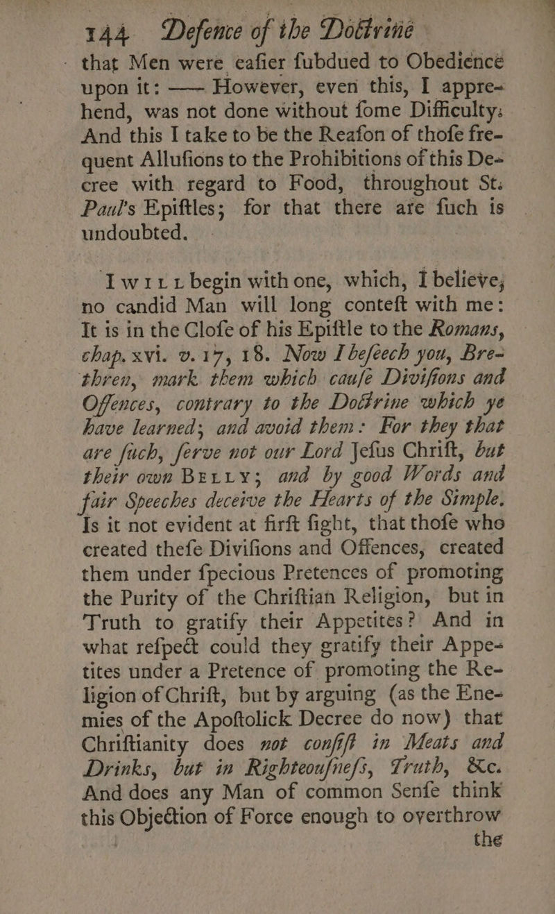- that Men were eafier fubdued to Obedience upon it: —— However, even this, I appre- hend, was not done without fome Difficulty: And this I take to be the Reafon of thofe fre- quent Allufions to the Prohibitions of this De~ cree with regard to Food, throughout St: Paul's Epiftles; for that there are fuch is | undoubted. | Iwitt begin with one, which, I believe; no candid Man will long conteft with me: It is in the Clofe of his Epiftle to the Romans, chap. xvi. v.17, 18. Now I befeech you, Bre- thren, mark them which caufe Divifions and Offences, contrary to the Dotrine which ye have learned; and avoid them: For they that are fuch, ferve not our Lord Jefas Chrift, but their own Brerty; and by good Words and fair Speeches deceive the Hearts of the Simple. Is it not evident at firft fight, that thofe who created thefe Divifions and Offences, created them under fpecious Pretences of promoting the Purity of the Chriftian Religion, but in Truth to gratify their Appetites? And in what refpe&amp; could they gratify their Appe- tites under a Pretence of promoting the Re- ligion of Chrift, but by arguing (as the Ene- mies of the Apoftolick Decree do now) that Chriftianity does sot confit in Meats and Drinks, but in Righteoufnefs, Truth, ®e. And does any Man of common Senfe think this Objection of Force enough to overthrow | the