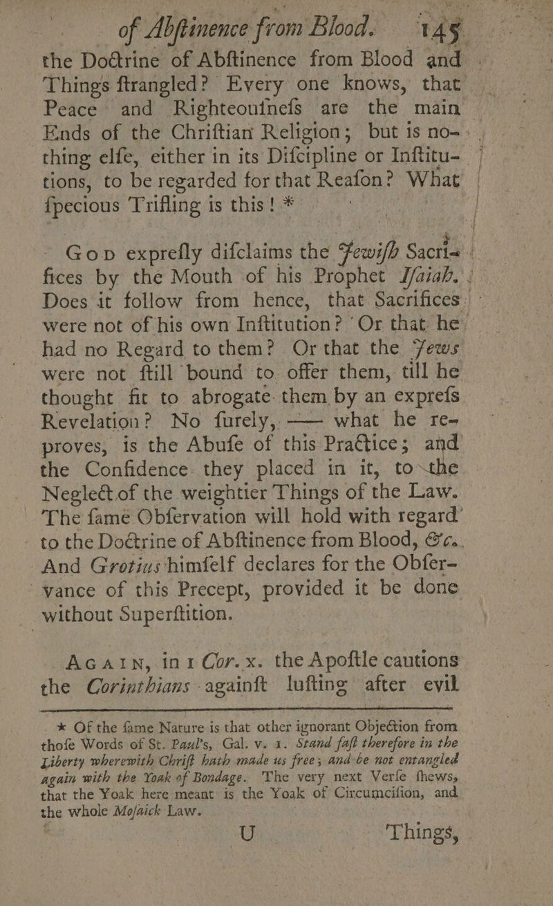 the Dodtrine of Abftinence from Blood and . Things ftrangled? Every one knows, that. | Peace and Righteoutnels are ie ‘midin | Ends of the Chriftian Religion; but is no-: . thing elfe, either in its Difcipline or Inftitu- tions, to be regarded for that Reafon? What fpecious Trifling ts this! * - Gop exprefly difclaims the Sewifh Sactie fices by the Mouth of his Prophet Taiah. were not of his own Inftitution? ’ Or that. he — had no Regard tothem? Or that the Jews were not ftill ‘bound to. offer them, till he thought fit to abrogate. them by an exprefs Revelation? No furely,, —— what he re- proves, is the Abufe of this Prattice; and: the Confidence they placed in it, to the Negleét.of the weightier Things of the Law. The fame Obfervation will hold with regard’ to the Dodtrine of Abftinence from Blood, @c.. And Grotius himfelf declares for the Obfer- vance of this Precept, provided it be done without Superftition. AGAIN, in1 Cor.x. the Apoftle cautions the Corinthians againft lufting after evil * Of the fame Nature is that other ignorant Objection from thofe Words of St. Paul’s, Gal. v. 1. Stand faft therefore in the Liberty wherewith Chrift hath made us free; and-be not entangled again with the Yoak of Bondage. The very next Verle thew’, that the Yoak here meant is the Yoak of Circumcifion, and the whole Mo/aick Law. U + Things,