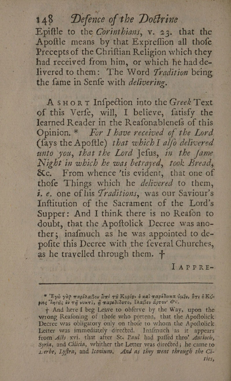 Epiftle to the Corinthians, v.23. that. the Apoftle means by that Expreffion all thofe Precepts of the Chriftian Religion which they had received from him, or which he had de- livered to them: The Word Tradition it, the fame 1 in Senfe with delivering. A sHort Infpection into the Greek Text of this Verfe, will, I believe, fatisfy the Jearned Reader in the Reafonablenefs of this Opinion. * For I have received of the Lord (fays the Apoftle) that which I alfo delivered unto you, that the Lord Jelus, in the fame Night in which he was betrayed, took Bread, &amp;c. From whence ’tis evident, that one of thofe ‘Things which he delivered to them, z. e. one of his Traditions, was our Saviour’s Inftitution of the Sacrament of the Lord’s Supper: And I think there is no Reafon to doubt, that the Apoftolick Decree was ano- thers, inafmuch as he was appointed to de- pofite this Decree with the feveral Churches, as he travelled through them. + LAPPRE- * Eye yep wapéraBov ano re Kupigy 5 xa) mapedoxd v vu ort 6 Kye pies Iyois gv rf vuxr}, 4 wapedidoro, ZAaPev aprov ¢ And here f beg Leave to obferve by the Way, upon the . wrong Reafoning of thofe who pretend, that the Apoftolick Decree was obligatory only on thofe to whom the Apoftolick Letter was immediately directed. Inafmuch as it appears from Ads xvi. that after St. Pawl had pafled thro’ Antioch, Syria, and Cilicia, whither the Letter was directed; he came to Lerbe, Lyfira, and Iconium. And as they went through the Ci- ties,