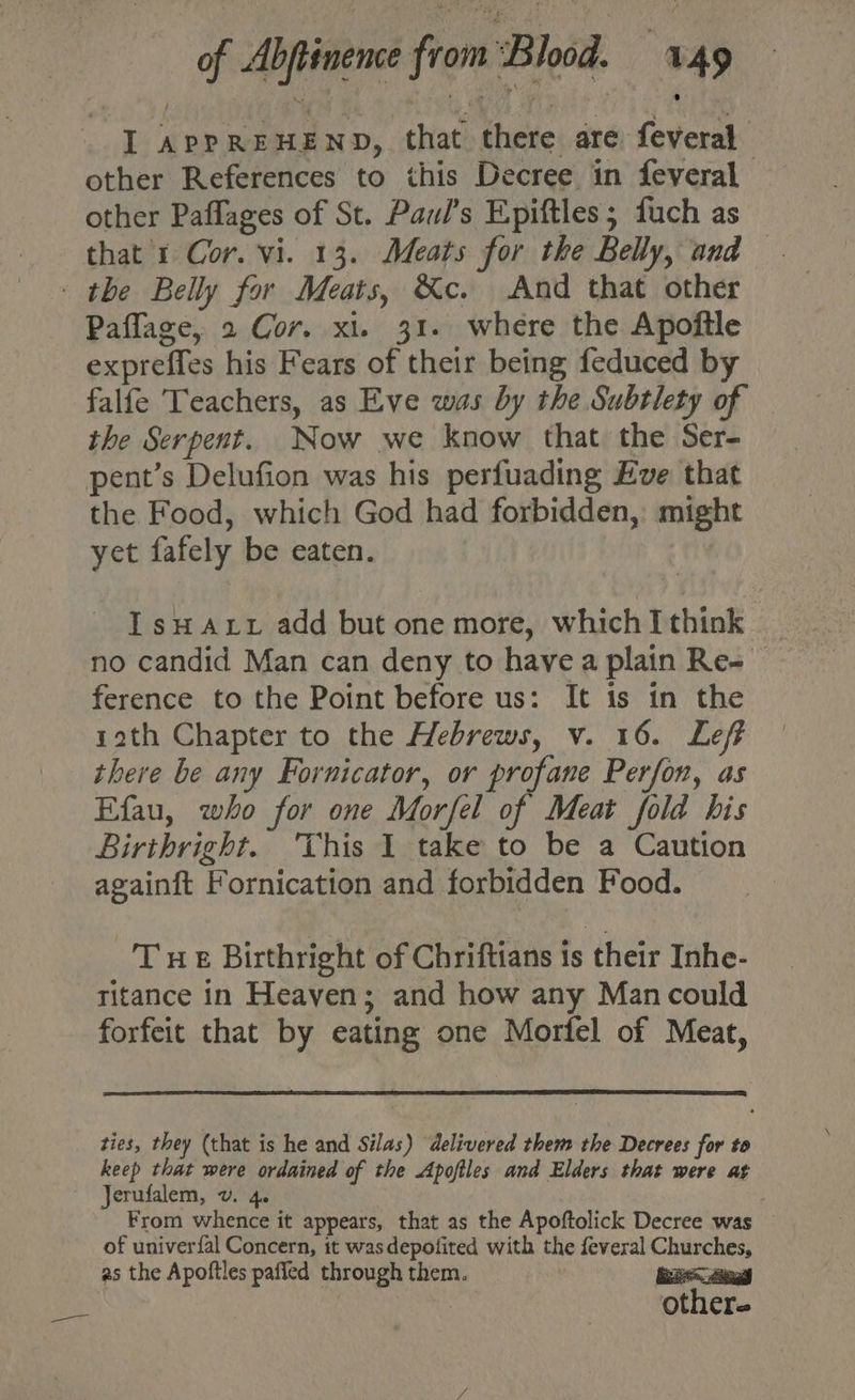 I APPREHEND, that there are feveral other References to this Decree in feveral other Paflages of St. Paul’s Epiftles; fuch as that 1 Cor. vi. 13. Meats for the Belly, and - the Belly for Meats, &amp;c. And that other Paflage, 2 Cor. xi. 31. where the Apoftle expreffes his Fears of their being feduced by falfe Teachers, as Eve was by the Subtlety of — the Serpent. Now we know that the Ser- pent’s Delufion was his perfuading Eve that the Food, which God had forbidden, might yet fafely be eaten. Isuaut add but one more, which I think no candid Man can deny to havea plain Re= ference to the Point before us: It is in the rath Chapter to the Hebrews, v. 16. Leff there be any Fornicator, or profane Perfon, as Efau, who for one Morfel of Meat fold his Birthright. This I take to be a Caution againft Fornication and forbidden Food. Tue Birthright of Chriftians is their Inhe- ritance in Heaven; and how any Man could forfeit that by eating one Morfel of Meat, ties, they (that is he and Silas) delivered them the Decrees for to keep that were ordained of the Apofiles and Elders that were at Jerufalem, v. 4. From whence it appears, that as the Apoftolick Decree was — of univerfal Concern, it wasdepofited with the feveral Churches, as the Apoftles paffled through them. oe | | others —