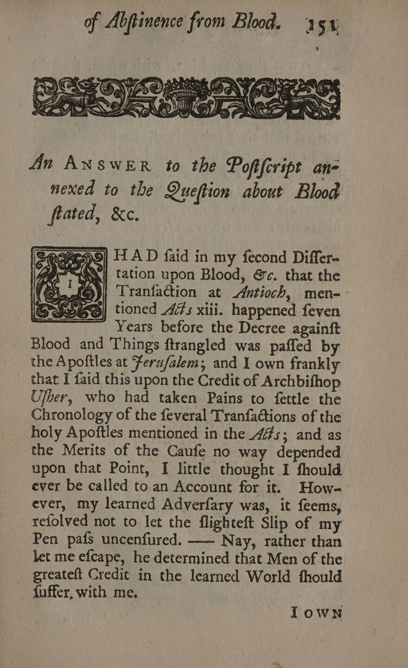An AXNSwER to the Pofifcript an- nexed to the Queftion about Blood frated, &amp;c. 2ecprso| HA D faid in my fecond Differ- Yr} tation upon Blood, &amp;c. that the Tranfaction at utioch, men- tioned 7s xiii. happened feven Years before the Decree againft Blood and Things ftrangled was paffed by the Apoftles at Ferufalem; and I own frankly that I faid this upon the Credit of Archbifhop Ulber, who had taken Pains to fettle the Chronology of the feveral Tranfactions of the holy Apoftles mentioned in the _4#s; and as the Merits of the Caufe no way depended upon that Point, I little thought I fhould ever be called to an Account for it. How- ever, my learned Adverfary was, it feems, relolved not to let the flighteft Slip of my Pen pafs uncenfured. —— Nay, rather than let me efcape, he determined that Men of the greateft Credit in the learned World fhould {uffer, with me. oer Iown