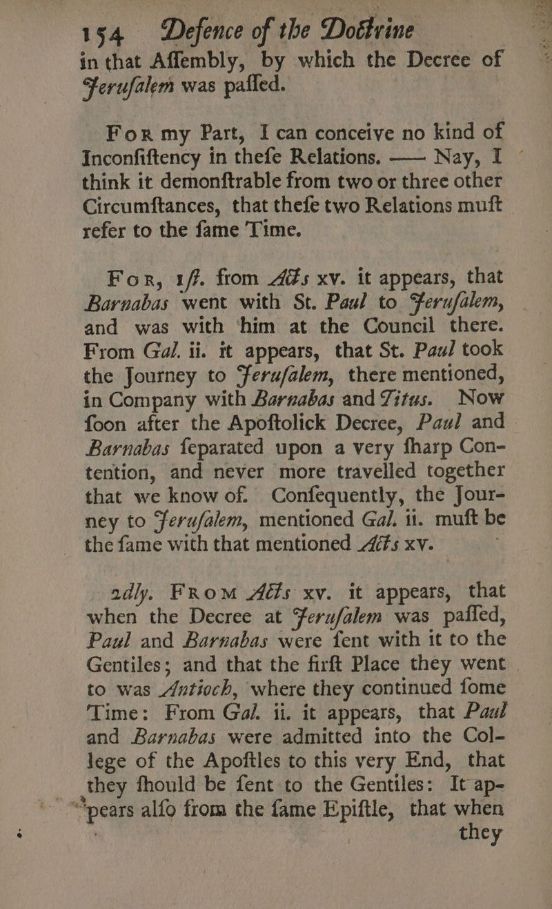 in that Aflembly, by which the Decree of Ferufalem was pafled. For my Part, I can conceive no kind of Inconfiftency in thefe Relations. —— Nay, I ~ think it demonftrable from two or three other Circumftances, that thefe two Relations muft refer to the fame Time. For, 1. from és xv. it appears, that Barnabas went with St. Paul to Ferufalem, and was with ‘him at the Council there. From Gal. ii. it appears, that St. Paul took the Journey to Ferufalem, there mentioned, in Company with Barnabas and Titus. Now foon after the Apoftolick Decree, Paul and Barnabas feparated upon a very fharp Con- tention, and never more travelled together that we know of. Confequently, the Jour- ney to Ferufalem, mentioned Gal. ii. muft be adly. From Adts xv. it appears, that when the Decree at Yerufalem was paifed, Paul and Barnabas were fent with it to the Gentiles; and that the firft Place they went | to was Antioch, where they continued fome Time: From Gol. ii. it appears, that Paal and Barnabas were admitted into the Col- lege of the Apoftles to this very End, that they fhould be fent to the Gentiles: It ap- they
