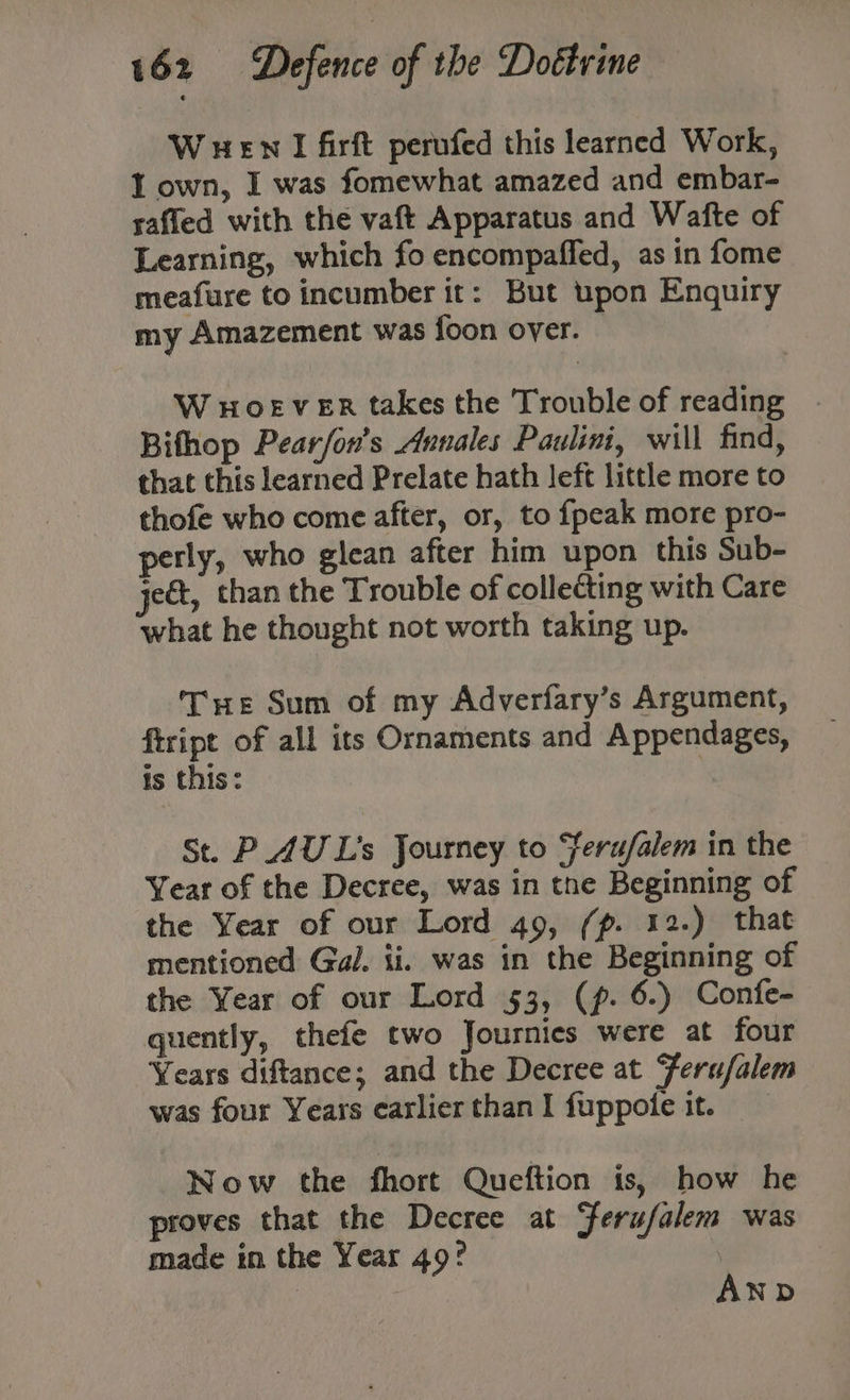 W HEN I firft perufed this learned Work, I own, I was fomewhat amazed and embar- safled with the vaft Apparatus and Wafte of Learning, which fo encompaffed, as in fome meafure to incumber it: But upon Enquiry my Amazement was foon over. W HOEVER takes the Trouble of reading Bifhop Pear/on’s Annales Paulini, will find, that this learned Prelate hath left little more to thofe who come after, or, to {peak more pro- perly, who glean after him upon this Sub- ject, than the Trouble of collecting with Care what he thought not worth taking up. THe Sum of my Adverfary’s Argument, ftript of all its Ornaments and Appendages, is this: | St. PAU L's Journey to ‘feru/falem in the Year of the Decree, was in the Beginning of the Year of our Lord 49, (p. 12.) that mentioned Gal. ii. was in the Beginning of the Year of our Lord 53, (p. 6.) Confe- quently, thefe two Journies were at four Years diftance; and the Decree at Ferufalem was four Years earlier than I fuppote it. Now the fhort Queftion is, how he proves that the Decree at Ferufalem was made in the Year 49° ; AND
