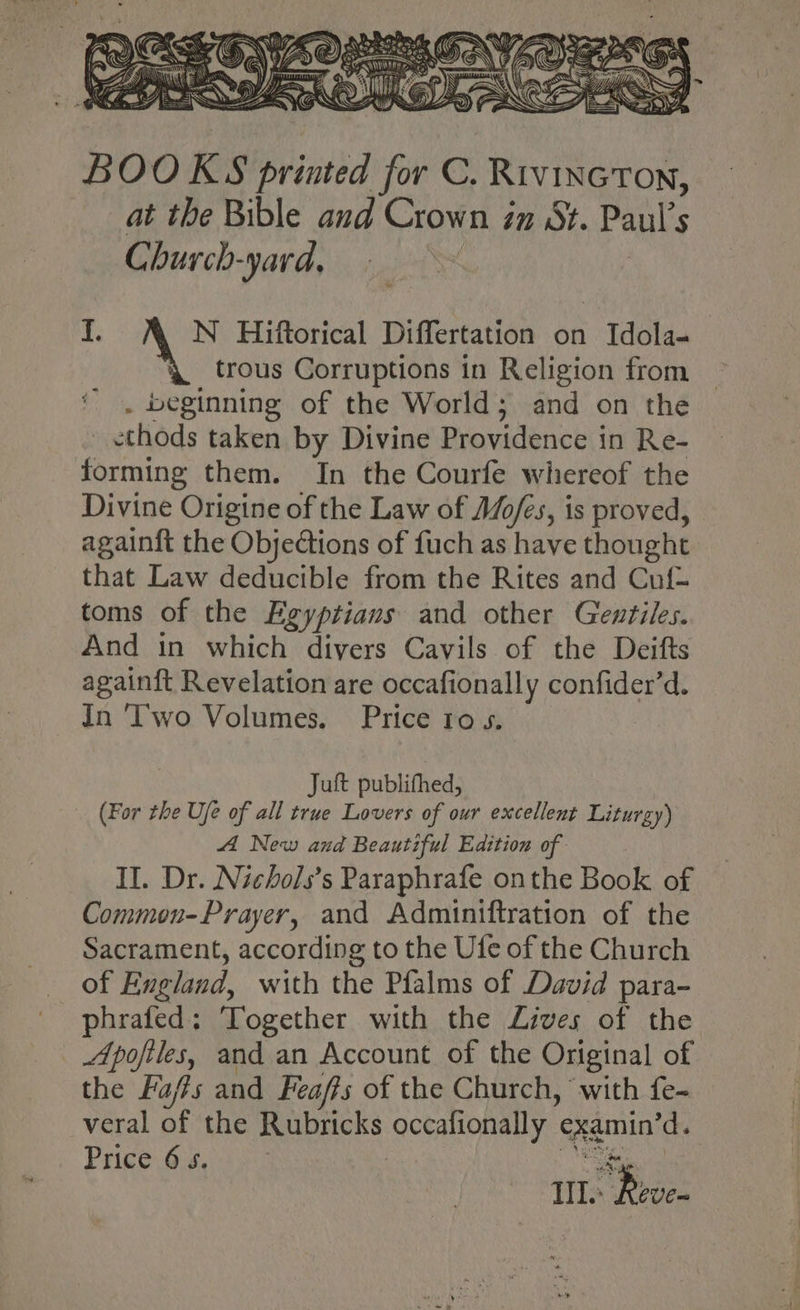 BOO K S riathd - C. Rivincton, at the Bible and Crown in St. Paul’ 5 Church-yard, i. N Hiftorical Differtation on Idola- \ trous Corruptions in Religion from . beginning of the World; and on the _ ethods taken by Divine Providence i in Re- forming them. In the Courfe whereof the Divine Origine of the Law of Mo/és, is proved, againft the Objections of fuch as have thought that Law deducible from the Rites and Cuf- toms of the Egyptians and other Gentiles. And in which divers Cavils of the Deifts againft Revelation are occafionally confider’d. In Two Volumes. Price 1o 5. Juft publifhed, (For the Ufe of all true Lovers of our excellent Liturgy) A New and Beautiful Edition of II. Dr. Nichols’s Paraphrafe onthe Book of Common-Prayer, and Adminiftration of the Sacrament, according to the Ufe of the Church of England, with the Pfalms of David para- phrafed: Together with the Lives of the Apofiles, and an Account of the Original of the Fa/rs and Feafts of the Church, ‘with fe- veral ff the Rubricks CCR rary examin’d. Price 65. Le Rive.