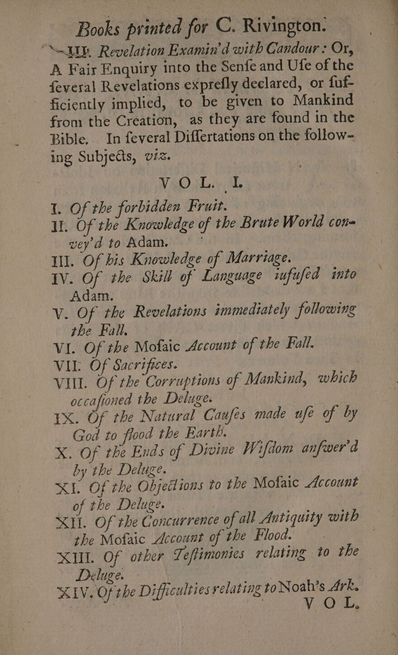 “UU Revelation Examin’d with Candour : Or, A Fair Enquiry into the Senfe and Ufe of the feyeral Revelations exprefly declared, or fuf- ficiently implied, to be given to Mankind from the Creation, as they are found in the Bible. In feveral Differtations on the follow- ing Subjedts, viz. VO jhe Ab I. Of the forbidden Fruit. Il. Of the Knowledge of the Brute World cota vey d to Adam. | Ill. Of bis Knowledge of Marriage. IV. Of the Skill of Language iufufed into Adam. V. Of the Revelations immediately following the Fall, VI. Of the Mofaic Account of the Fall. VIL Of Sacrifices. VIL. Of the Corruptions of Mankind, which occafroned the Deluge. IX. Of the Natural Caufes made ufe of by God to flood the Earth. X. Of the Ends of Divine Wifdom anfwer'd by the Deluge. XE Of the Objections to the Mofaic Account of the Deluge. | | XH. Of the Concurrence of all Antiquity with ‘the Mofaic Account of the Flood. XI. Of otber Teftimonies relating to the Deluge. | XIV. Of the Difficulties relating to Noah’s 4rk. . ) VOL,