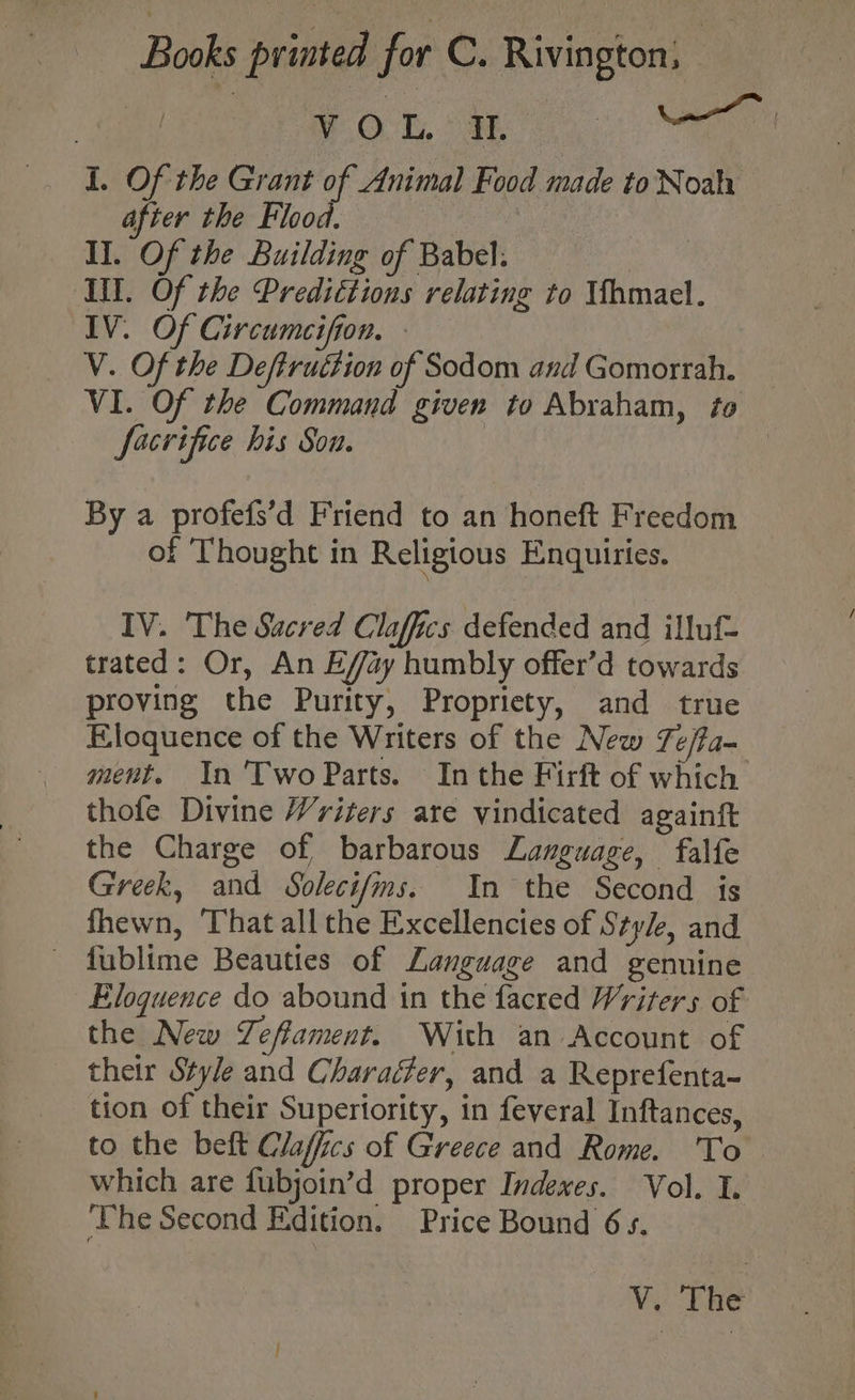 | VOL Il oar I. Of the Grant of Animal Food made toNoah after the Flood. hei Il. Of the Building of Babel. Se Ill. Of the Predittions relating to Whmael. IV. Of Circumeifion. » V. Of the Deftruttion of Sodom and Gomorrah. VI. Of the Command given to Abraham, to facrifice his Son. | By a profefs’d Friend to an honeft Freedom of Thought in Religious Enquiries. IV. The Sacred Claffics defended and illuf- trated: Or, An E/ffay humbly offer’d towards proving the Purity, Propriety, and true Eloquence of the Writers of the New Te/fa- ment. In 'TwoParts. Inthe Firft of which thofe Divine Vriters are vindicated againft the Charge of barbarous Language, falfe Greek, and Soleci/ms. In the Second is fhewn, That all the Excellencies of Style, and - fublime Beauties of Language and genuine Eloquence do abound in the facred Writers of the New Zeffament. With an Account of their Style and Characfer, and a Reprefenta- tion of their Superiority, in feveral Inftances, to the beft Claffics of Greece and Rome. To — which are fubjoin’d proper Indexes. Vol. I. ‘The Second Edition. Price Bound 6s. V. The