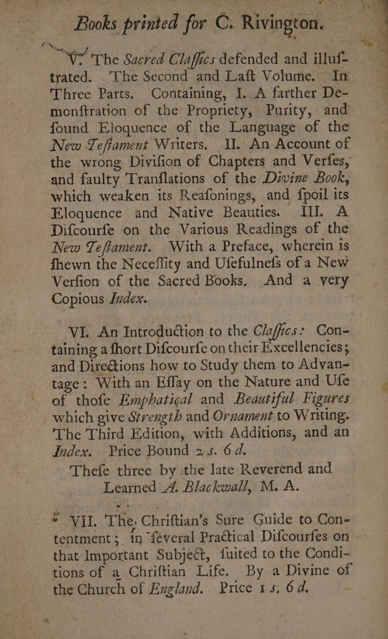 Wo The Sacred Claffics defended and illuf trated. The Second and Laft Volume. In | Three Parts. Containing, I. A farther De- | menftration of the Propriety, Purity, and- found Eloquence of the Language of the New Tefiament Writers. II. An Account of the wrong Divifion of Chapters and Verfes, and faulty Tranflations of the Divine Book, which weaken its Reafonings, and fpoil its Eloquence and Native Beauties. III. A Difcourfe on the Various Readings of the New Teffament. With a Preface, wherein is fhewn the Neceffity and Ufefulnefs of a New Verfion of the Sacred Books, And a very Copious Juzdex. VI. An Introduétion to the Clafics: Con- taining a fhort Difcourfe on their Excellencies; _and Dire@tions how to Study them to Advan- tage: With an Effay on the Nature and Ufe of thofe Emphatical and Beautiful Figures which give Strength and Ornament to Writing. The Third Edition, with Additions, and an Index. Price Bound 25. 6 d. Thefe three by the late Reverend and Learned 4. Blackwall, M. A. * Vil. The: Chriftian’s Sure Guide to_Con- tentment; in féveral Practical Difcourfes on | that Important Subject, fuited to the Condi- tions of a Chriftian Life. By a Divine of the Church of England. Price 15, 64. -