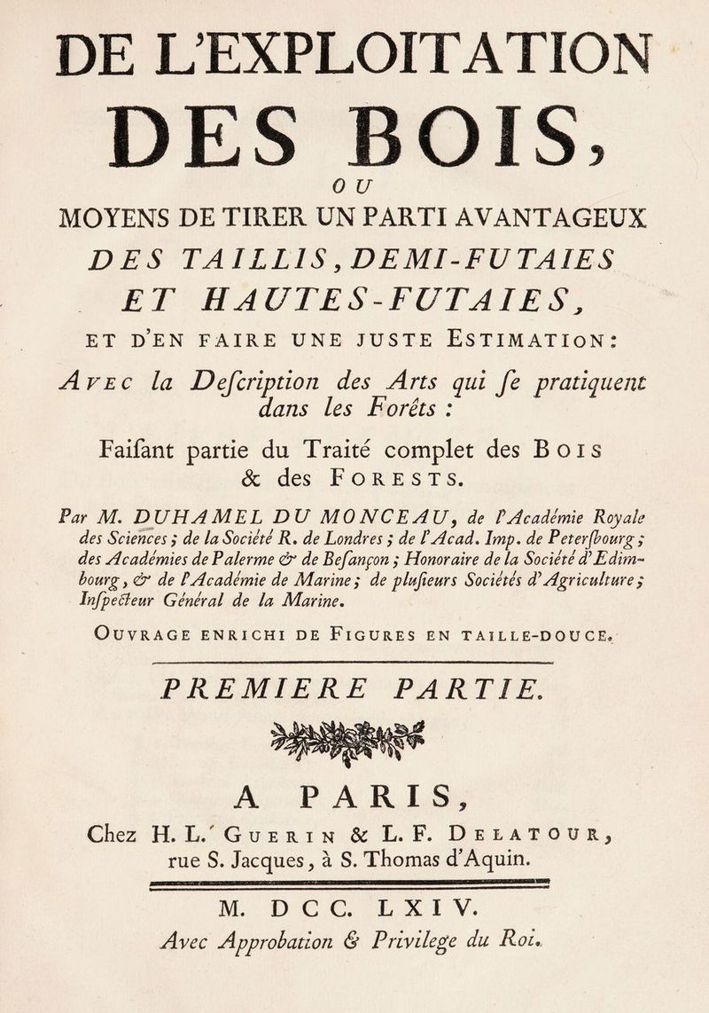 DE L’EXPLOITATION DES BOIS, 0 U MOYENS DE TIRER UN PARTI AVANTAGEUX DES TAILLIS,DEMI-FUTAIES ET HAUTES-FUTAIES, ET D’EN FAIRE UNE JUSTE ESTIMATION: A vec la Defcription des Arts qui fe pratiquent dans les Forêts : Faifant partie du Traité complet des Bois & des F o r e s t s. Par M. DUHAMEL DU MONCEAU, de ? Académie Royale des Sciences ; de la Société R. de Londres ; de F Acad, lmp. de Peterfbourg; des Académies dePalerme & de Befançon ; Honoraire de la Société d’Edim¬ bourg, & de PAcadémie de Marine ; de plufieurs Sociétés déAgriculture $ Infpe Pleur Général de la Marine. Ouvrage enrichi de Figures en taille-douce. PREMIERE PARTIE. A PARIS, Chez H. L. Guérin & L. F. Delatoür, rue S. Jacques, à S. Thomas d’Aquin. M. D C C. L X I V. Avec Approbation & Privilège du Roi,