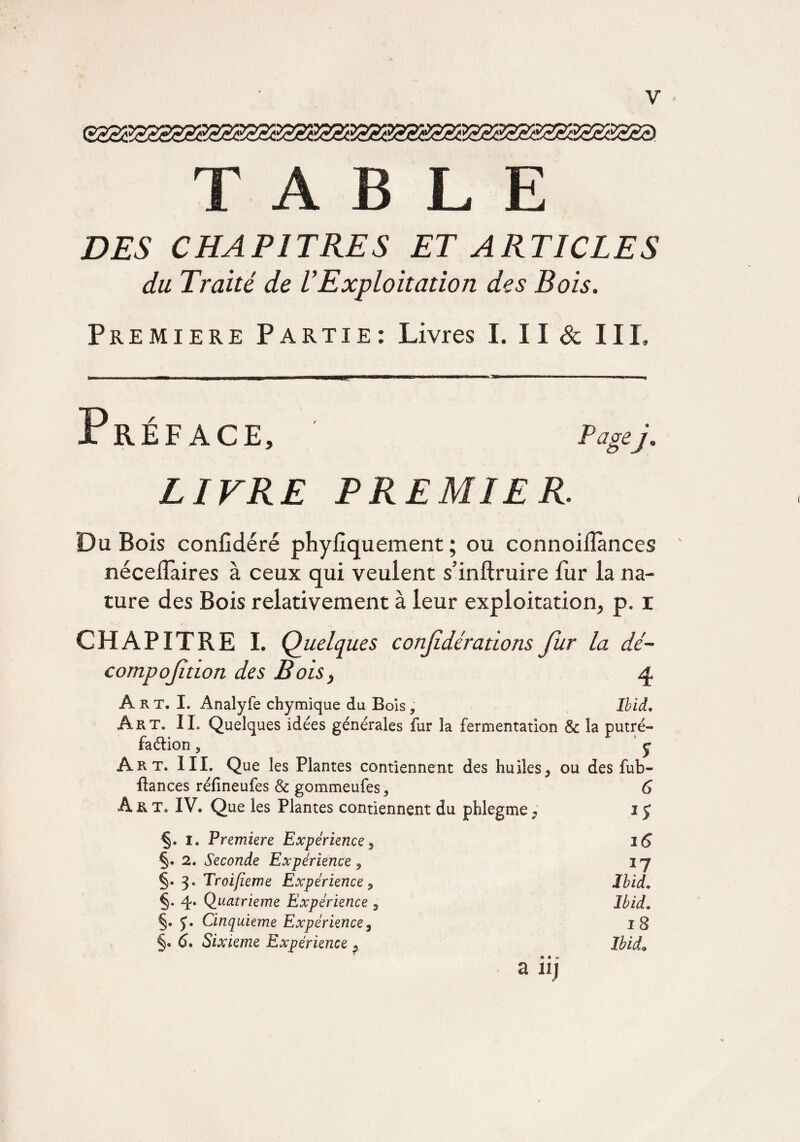 T A B JL E DES CHAPITRES ET ARTICLES du Traité de U Exploitation des Bois. Première Partie : Livres I. II 8c III. Préface, Pagej. LIVRE PREMIER. Du Bois confidéré phyiiquement ; ou connoilîànces néceiTaires à ceux qui veulent s’inftruire fur la na¬ ture des Bois relativement à leur exploitation, p. i CHAPITRE I. Quelques confdérations fur la dé- compoftion des Bois, 4 Art. I. Analyfe chymïque du Bois, Ibid. Art. IL Quelques idées générales fur la fermentation & la putré¬ faction 5 y Art. III. Que les Plantes contiennent des huiles, ou des fub- itances réfineufes & gommeufes, 6 Art. IV. Que les Plantes contiennent du phlegme, 1$ §. I. Première Expérience, 16 §. 2. Seconde Expérience , ij §. 3. Troifieme Expérience 9 Ibid„ §. 4* Quatrième Expérience 9 Ibid„ §. J. Cinquième Expérience3 18 §. à. Sixième Expérience , a iij