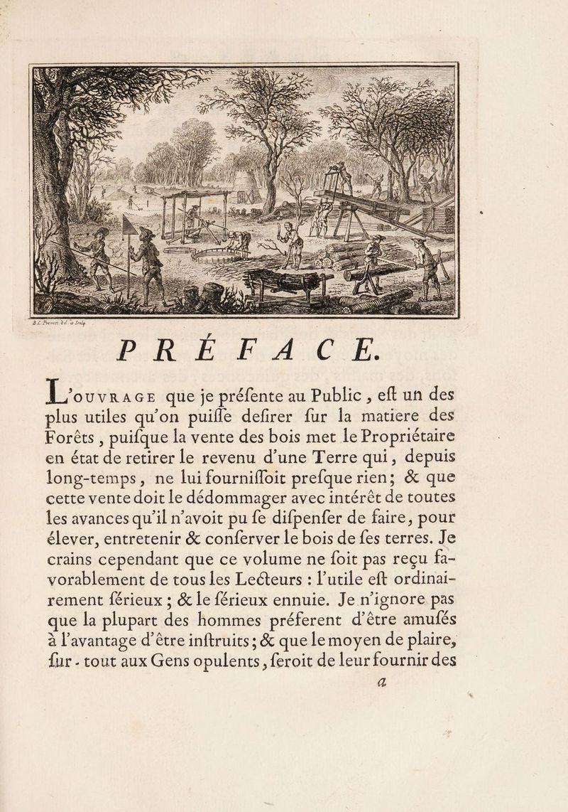 P R É F A CE. T ïo u v r a g e que je préfente au Public , eft un des plus utiles qu’on puilfe defirer fur la matière des Forêts, puifque la vente des bois met le Propriétaire en état de retirer le revenu d’une Terre qui, depuis long-temps , ne lui fournilfoit prefque rien ; Sc que cette vente doit le dédommager avec intérêt de toutes les avances qu’il n’avoit pu fe dilpenfer de faire, pour élever, entretenir Sc conferver le bois de fes terres. Je crains cependant que ce volume ne foit pas reçu fa¬ vorablement de tous les Leéleurs : l’utile eft ordinai¬ rement férieux ; &le férieux ennuie. Je n’ignore pas que la plupart des hommes préfèrent d’être amufes à l’avantage d’être inftruits ; Sc que le moyen de plaire, fur - tout aux Gens opulents, feroit de leur fournir des a 4i