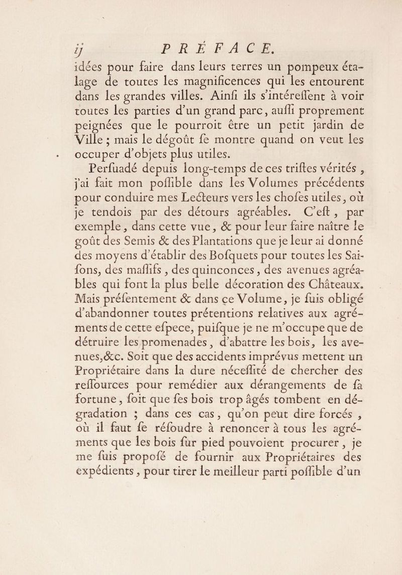 lJ idées pour faire dans leurs terres un pompeux éta¬ lage de toutes les magnificences qui les entourent dans les grandes villes. Ainfi ils s’intérefi'ent à voir toutes les parties d’un grand parc, aulîî proprement peignées que le pourroit être un petit jardin de Ville ; mais le dégoût fe montre quand on veut les occuper d’objets plus utiles. Perfuadé depuis long-temps de ces trilles vérités , j’ai fait mon poiîible dans les Volumes précédents pour conduire mes Leéleurs vers les chofes utiles, où je tendois par des détours agréables. C’ell, par exemple, dans cette vue, & pour leur faire naître le goût des Semis & des Plantations que je leur ai donné des moyens d’établir des Bofquets pour toutes les Sai- fons, des malïifs , des quinconces, des avenues agréa¬ bles qui font la plus belle décoration des Châteaux. Mais préfentement Sc dans çe Volume, je fuis obligé d’abandonner toutes prétentions relatives aux agré¬ ments de cette efpece, puifque je ne m’occupe que de détruire les promenades, d’abattre les bois, les ave¬ nues, &c. Soit que des accidents imprévus mettent un Propriétaire dans la dure nécelfité de chercher des relfources pour remédier aux dérangements de la fortune, foit que fes bois trop âgés tombent en dé¬ gradation ; dans ces cas, qu’on peut dire forcés , où il faut le réloudre à renoncer à tous les agré¬ ments que les bois fur pied pouvoient procurer , je me luis propofé de fournir aux Propriétaires des expédients, pour tirer le meilleur parti pofiîble d’un