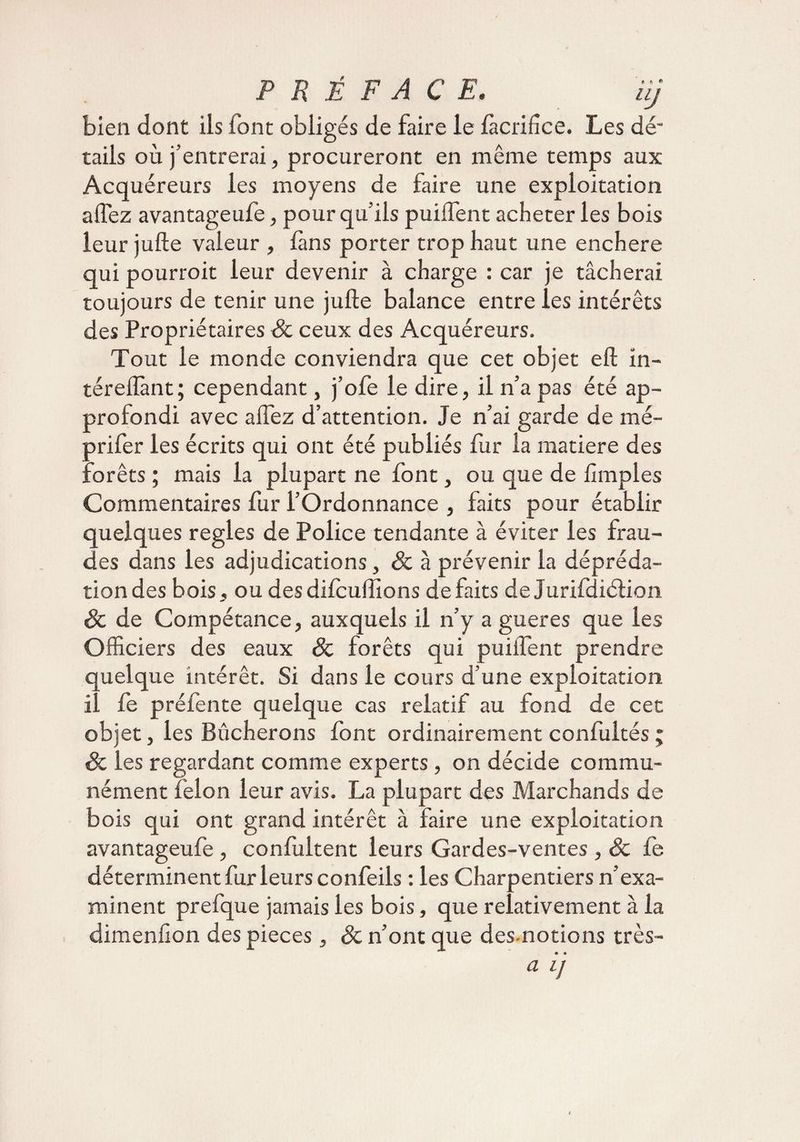 bien dont ils font obligés de faire le làcrifice. Les dé¬ tails où j’entrerai, procureront en même temps aux Acquéreurs les moyens de faire une exploitation affez avantageufe, pour qu’ils puiffent acheter les bois leur jufte valeur , fans porter trop haut une enchère qui pourroit leur devenir à charge : car je tâcherai toujours de tenir une jufte balance entre les intérêts des Propriétaires 3c ceux des Acquéreurs. Tout le monde conviendra que cet objet eft in- téreflànt; cependant, j’ofe le dire, il n’a pas été ap¬ profondi avec affez d’attention. Je n’ai garde de mé- prifer les écrits qui ont été publiés fur la matière des forêts ; mais la plupart ne font, ou que de ftmples Commentaires fur l’Ordonnance , faits pour établir quelques réglés de Police tendante à éviter les frau¬ des dans les adjudications, 3c à prévenir la dépréda¬ tion des bois, ou des difcuftîons défaits de Jurifdiétion 3c de Compétance, auxquels il n’y a gueres que les Officiers des eaux & forêts qui puiffent prendre quelque intérêt. Si dans le cours d’une exploitation, il fe préfente quelque cas relatif au fond de cet objet, les Bûcherons font ordinairement confultés ; 3c les regardant comme experts, on décide commu¬ nément félon leur avis. La plupart des Marchands de bois qui ont grand intérêt à faire une exploitation avantageufe, confultent leurs Gardes-ventes , 3c fe déterminent fur leurs confeils : les Charpentiers n’exa¬ minent prefque jamais les bois, que relativement à la dimenfîon des pièces, 3c n’ont que des-notions très- a ïj