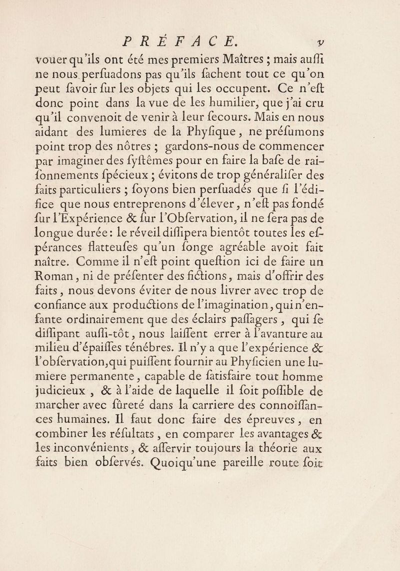 vouer qu’ils ont été mes premiers Maîtres ; mais aufTi ne nous.perfuadons pas qu’ils Tachent tout ce qu’on peut lavoir fur les objets qui les occupent. Ce n’eft donc point dans la vue de les humilier, que j’ai cru qu’il convenoit de venir à leur fecours. Mais en nous aidant des lumières de la Phyfique, ne préfumons point trop des nôtres ; gardons-nous de commencer par imaginer des fyftêmes pour en faire la bafe de rai- fonnements fpécieux ; évitons de trop généralifer des faits particuliers ; foyons bien perfuadés que fi l’édi¬ fice que nous entreprenons d’élever, n’eft pas fondé fur l’Expérience Sc fur l’Obfervation, il ne fera pas de longue durée : le réveil diffipera bientôt toutes les ef- pérances flatteufes qu’un longe agréable avoit fait naître. Comme il n’eft point queftion ici de faire un Roman, ni de préfenter des fictions, mais d’offrir des faits, nous devons éviter de nous livrer avec trop de confiance aux productions de l’imagination, qui n’en¬ fante ordinairement que des éclairs pafîàgers, qui le diffipant auffi-tôt, nous lailfent errer à l’avanture au milieu d’épaiffes ténèbres. Il n’y a que l’expérience Sc i’obfervation,qui puilfent fournir au Phyficien une lu¬ mière permanente, capable de fàtisfaire tout homme judicieux , 8c à l’aide de laquelle il foit poffible de marcher avec fûreté dans la carrière des connoifïàn- ces humaines. Il faut donc faire des épreuves, en combiner les réfultats , en comparer les avantages Sc les inconvénients, Sc affervir toujours la théorie aux faits bien obfervés. Quoiqu’une pareille route foie