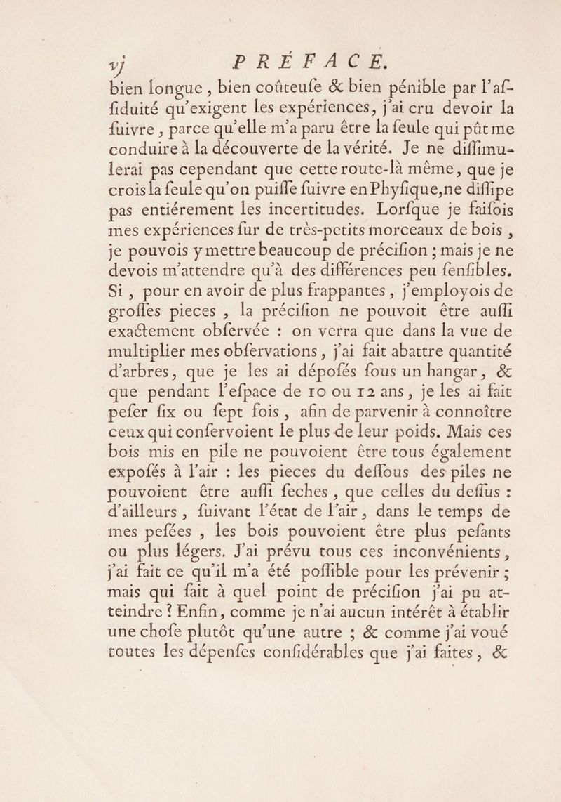 VJ bien longue , bien coûteufe & bien pénible par l’af- fiduité qu’exigent les expériences, j’ai cru devoir la fuivre , parce quelle m’a paru être la feule qui pût me conduire à la découverte de la vérité. Je ne diiïimu- lerai pas cependant que cette route-là même, que je crois la feule qu’on puilfe fuivre en Phyfique,ne dilîîpe pas entièrement les incertitudes. Lorfque je faifois mes expériences fur de très-petits morceaux de bois, je pouvois y mettre beaucoup de préciiîon ; mais je ne devois m’attendre qu’à des différences peu lenfibles. Si , pour en avoir de plus frappantes, j’employois de grofles pièces , la préciiîon ne pouvoit être aulîî exaélement obfervée : on verra que dans la vue de multiplier mes obfervations, j’ai fait abattre quantité d’arbres, que je les ai dépofés fous un hangar, 8c que pendant l’elpace de io ou 12 ans, je les ai fait pefer fix ou fept fois , afin de parvenir à connoître ceux qui confervoient le plus de leur poids. Mais ces bois mis en pile ne pouvoient être tous également expofés à l’air : les pièces du delfous des piles ne pouvoient être auffi feches , que celles du dell'us : d’ailleurs, fuivant l'état de l’air, dans le temps de mes pefées , ies bois pouvoient être plus pelants ou plus légers. J’ai prévu tous ces inconvénients, j’ai fait ce qu’il m’a été pollible pour les prévenir ; mais qui fait à quel point de préciiîon j’ai pu at¬ teindre ? Enfin, comme je n’ai aucun intérêt à établir une choie plutôt qu’une autre ; 8c comme j’ai voué toutes les dépenfes confidérables que j’ai faites, 8c