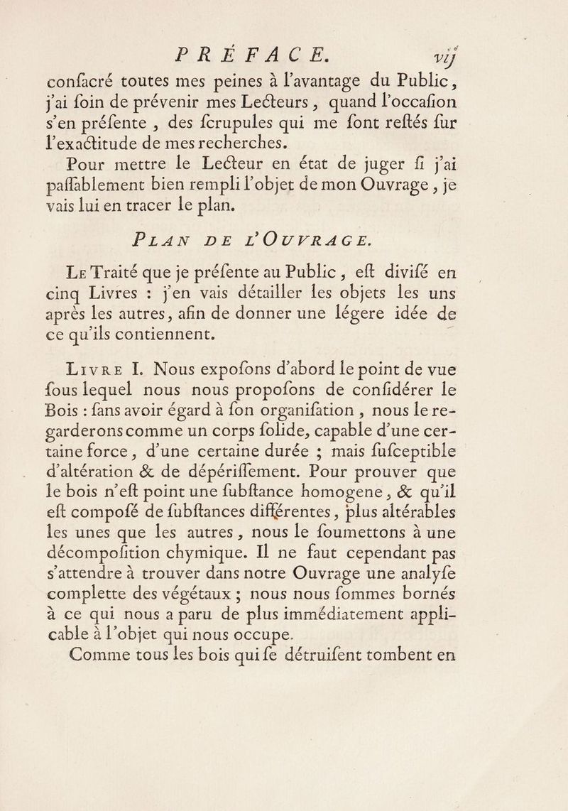 eonfàcré toutes mes peines à l’avantage du Public, j’ai foin de prévenir mes Leéleurs, quand loccafion s’en préfente , des fcrupules qui me font reliés fur i’exaclitude de mes recherches. Pour mettre le Leéleur en état de juger fi j’ai paflàblement bien rempli l’objet de mon Ouvrage , je vais lui en tracer le plan. Plan de F Ouvrage. Le Traité que je préfente au Public , eft divifé en cinq Livres : j’en vais détailler les objets les uns après les autres, afin de donner une légère idée de ce qu’ils contiennent. Livre I. Nous expofons d’abord le point de vue fous lequel nous nous propofons de confidérer le Bois : fans avoir égard à fon organilàtion , nous le re¬ garderons comme un corps folide, capable d’une cer¬ taine force, d’une certaine durée ; mais fufceptibie d’altération Sc de dépériffement. Pour prouver que le bois n’eft point une fubftance homogène, & qu’il eft compofé defubftances différentes, plus altérables les unes que les autres, nous le foumettons à une décompofition chymique. Il ne faut cependant pas s’attendre à trouver dans notre Ouvrage une analyfe complette des végétaux ; nous nous fournies bornés à ce qui nous a paru de plus immédiatement appli¬ cable à l’objet, qui nous occupe. Comme tous les bois quife détruifent tombent en