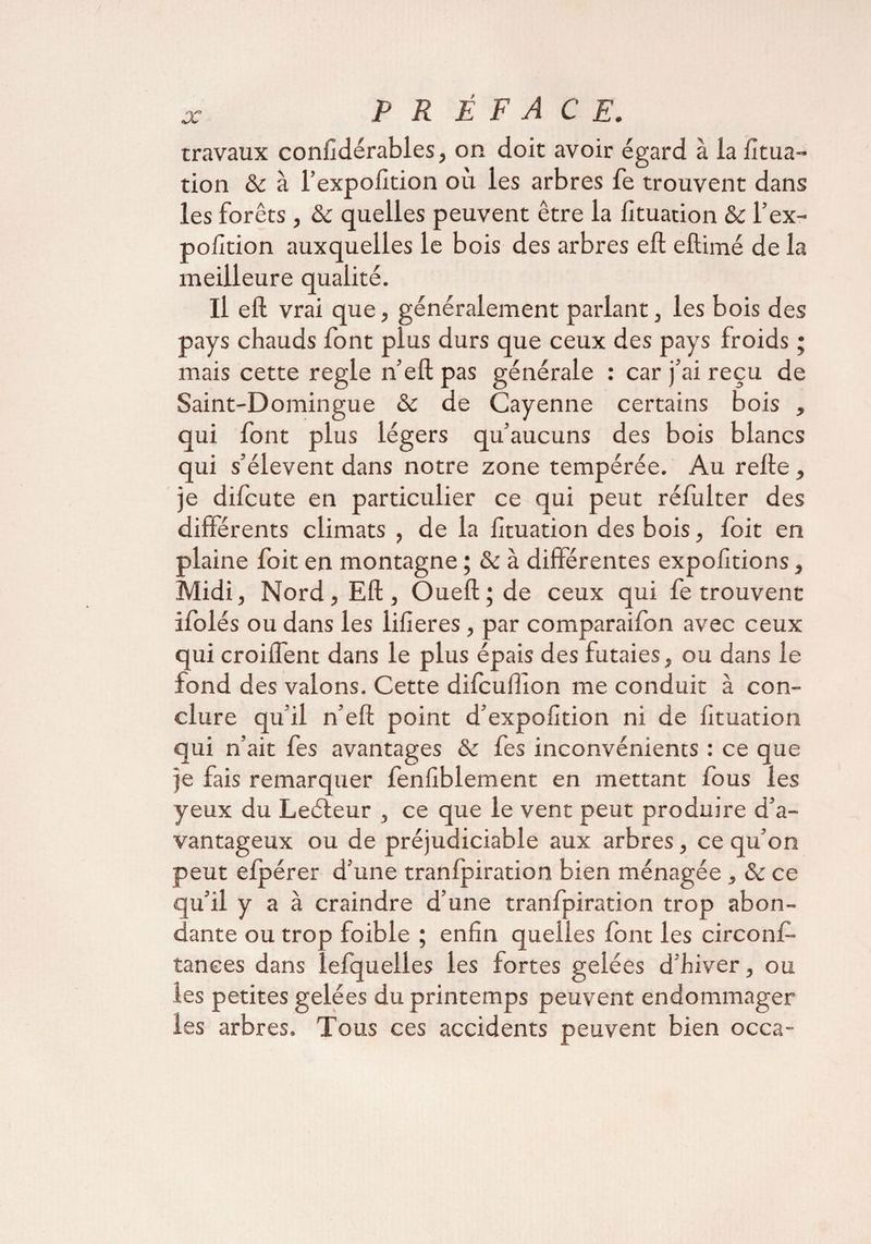 travaux confidérables, on doit avoir égard à la fitua- tion à l’expofition où les arbres fie trouvent dans les forêts, & quelles peuvent être la fituation & l’ex- pofition auxquelles le bois des arbres efl eftimé de la meilleure qualité. Il efl vrai que, généralement parlant, les bois des pays chauds font plus durs que ceux des pays froids ; mais cette réglé n’ell pas générale : car j’ai reçu de Saint-Domingue & de Cayenne certains bois , qui font plus légers qu’aucuns des bois blancs qui s’élèvent dans notre zone tempérée. Au relie, je difcute en particulier ce qui peut réfulter des différents climats , de la fituation des bois, foit en plaine foit en montagne ; & à différentes expofitions, Midi, Nord, Efl, Ouefl;de ceux qui fe trouvent ifolés ou dans les lifieres, par comparaifon avec ceux qui croiffent dans le plus épais des futaies, ou dans le fond des valons. Cette difcuffion me conduit à con¬ clure qu’il n’efl point d’expofition ni de fituation qui n’ait fes avantages & fes inconvénients : ce que je fais remarquer fenfiblement en mettant fous les yeux du Leéleur , ce que le vent peut produire d’a¬ vantageux ou de préjudiciable aux arbres, ce qu’on peut efpérer d’une tranfpiration bien ménagée , & ce qu’il y a à craindre d’une tranfpiration trop abon¬ dante ou trop foible ; enfin quelles font les circonf- tances dans lefquelles les fortes gelées d’hiver, ou les petites gelées du printemps peuvent endommager les arbres. Tous ces accidents peuvent bien occa-