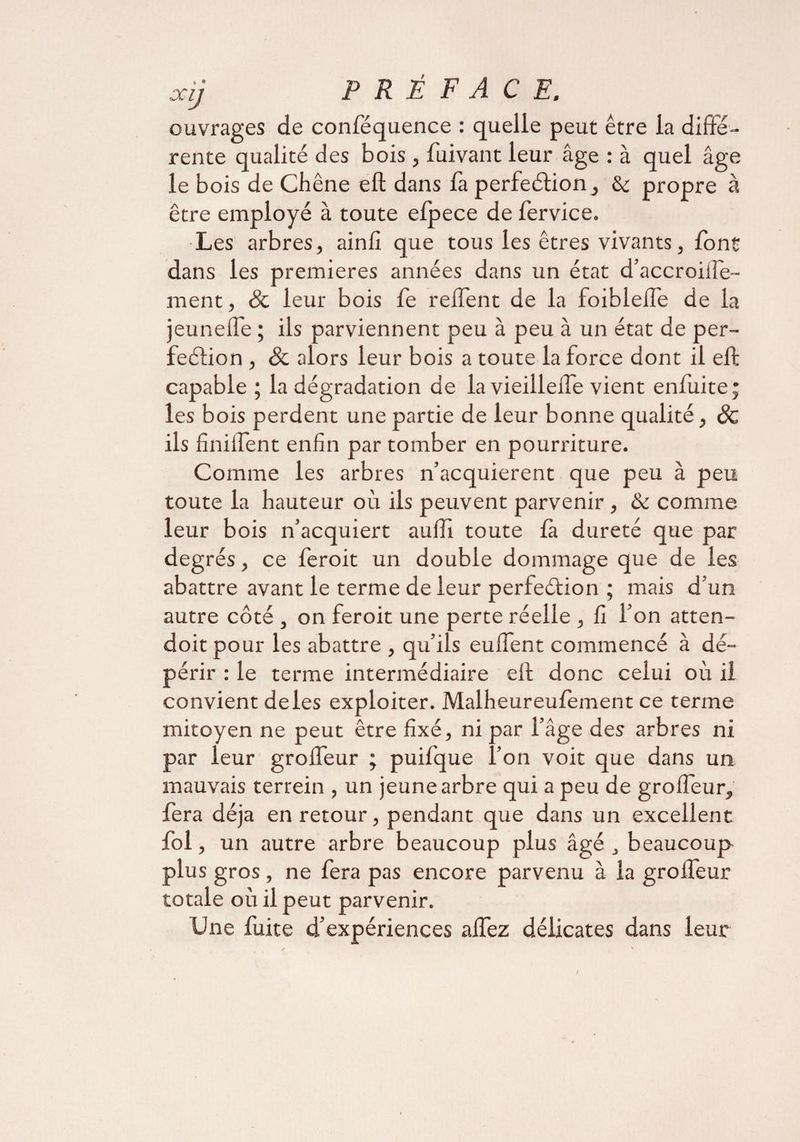 ouvrages de conféquence : quelle peut être la diffe¬ rente qualité des bois , fuivant leur âge : à quel âge le bois de Chêne eft dans fa perfeCtion, & propre à être employé à toute elpece de fervice. Les arbres, ainfî que tous les êtres vivants, font dans les premières années dans un état d’accroifte- ment, & leur bois fe relfent de la foiblelTe de la jeunefte ; ils parviennent peu à peu à un état de per¬ fection , & alors leur bois a toute la force dont il eft capable ; la dégradation de la vieiileffe vient enfuite; les bois perdent une partie de leur bonne qualité, Sc ils finiflent enfin par tomber en pourriture. Comme les arbres n’acquierent que peu à peu toute la hauteur où ils peuvent parvenir , & comme leur bois n’acquiert aufîi toute fa dureté que par degrés, ce feroit un double dommage que de les abattre avant le terme de leur perfeétion ; mais d’un autre côté , on feroit une perte réelle , fi l’on atten- doitpour les abattre , qu’ils euftent commencé à dé¬ périr : le terme intermédiaire ell; donc celui où il convient deles exploiter. Malheureufement ce terme mitoyen ne peut être fixé, ni par l’âge des arbres ni par leur grofteur ; puifque l’on voit que dans un mauvais terrein , un jeune arbre qui a peu de grofteur, fera déjà en retour, pendant que dans un excellent fol, un autre arbre beaucoup plus âgé , beaucoup plus gros, ne fera pas encore parvenu à la grofteur totale où il peut parvenir. Une fuite d’expériences aftez délicates dans leur