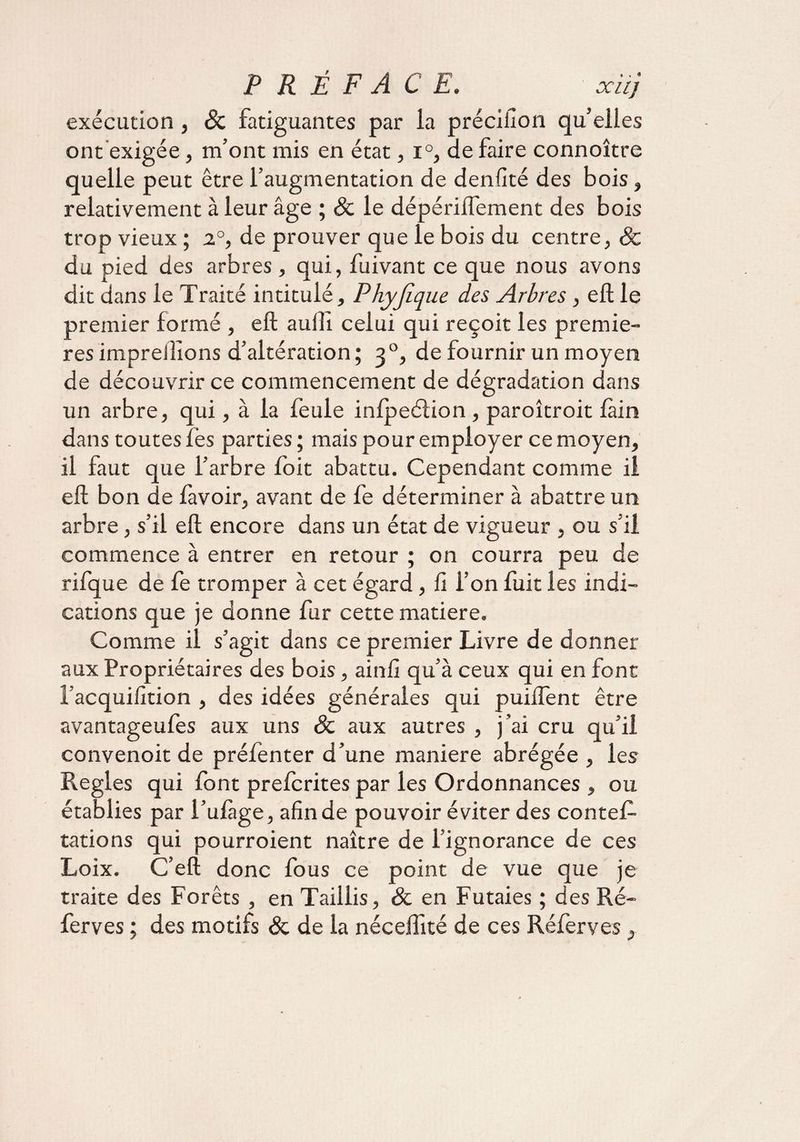 P R Ê F AC E. xüj exécution , 8c fatiguantes par la précifion qu’elles ont exigée, m’ont mis en état, i°, de faire connoître quelle peut être l’augmentation de denfité des bois , relativement à leur âge ; & le dépériflêment des bois trop vieux; 2°, de prouver que le bois du centre, & du pied des arbres , qui, fuivant ce que nous avons dit dans le Traité intitulé, Phyjîque des Arbres , eft le premier formé , eft auiîi celui qui reçoit les premiè¬ res impreilïons d’altération; 30, de fournir un moyen de découvrir ce commencement de dégradation dans un arbre, qui, à la feule infpeéfion, paroîtroit fàin dans toutes fès parties ; mais pour employer ce moyen, il faut que l’arbre foit abattu. Cependant comme il eft bon de favoir, avant de fe déterminer à abattre un arbre, s’il eft encore dans un état de vigueur , ou s’il commence à entrer en retour ; on courra peu de rifque de fe tromper à cet égard, fi l’on fuit les indi¬ cations que je donne fur cette matière. Comme il s’agit dans ce premier Livre de donner aux Propriétaires des bois, ainfi qu’à ceux qui en font l’acquifition , des idées générales qui puiftent être avantageufes aux uns 8c aux autres , j’ai cru qu’il convenoit de préfenter d’une maniéré abrégée , les Réglés qui font prefcrites par les Ordonnances, ou établies par l’ufàge, afin de pouvoir éviter des contef- tâtions qui pourroient naître de l’ignorance de ces Loix. C’eft donc fous ce point de vue que je traite des Forêts , en Taillis, & en Futaies ; des Ré¬ fer v es ; des motifs & de la nécelfité de ces Réferves,