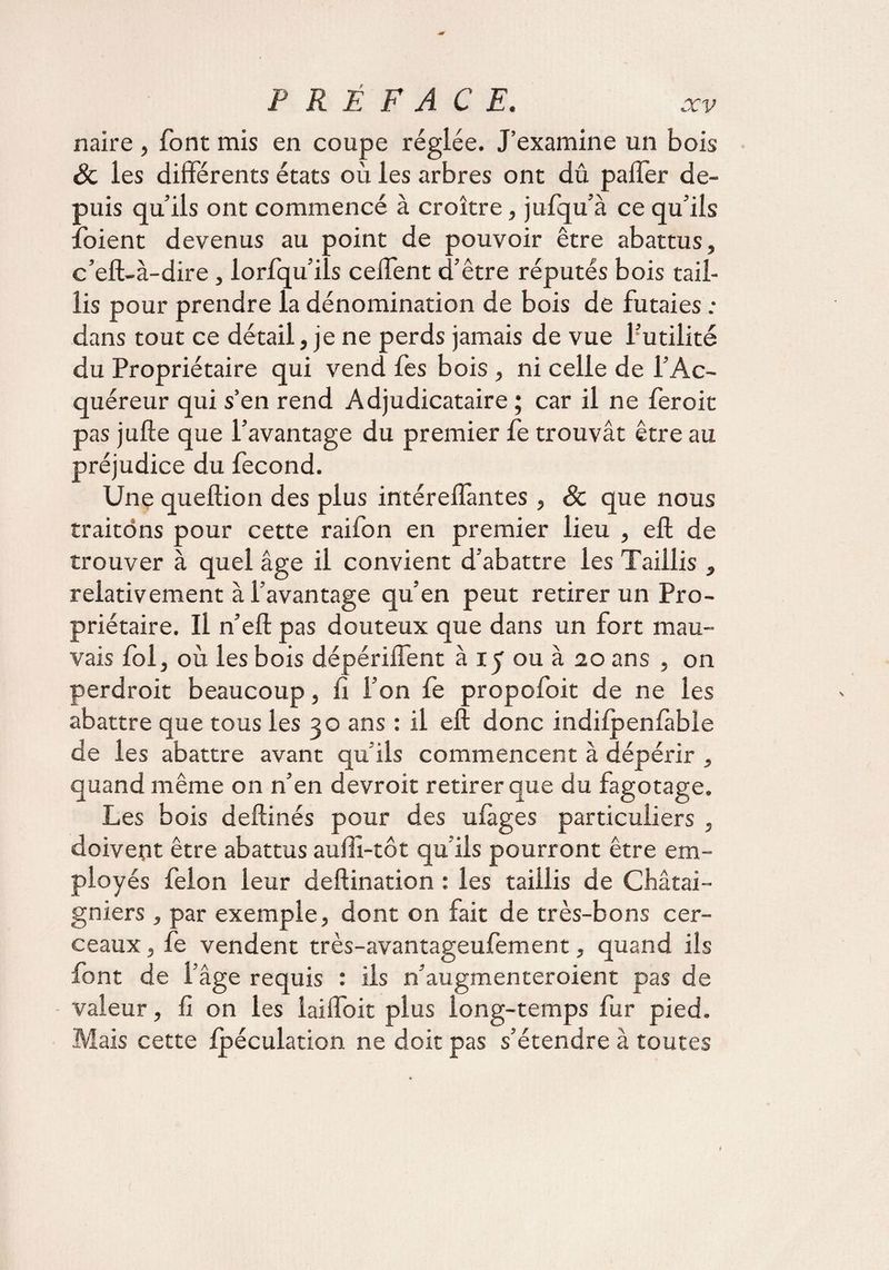 naire, font mis en coupe réglée. J’examine un bois Sc les différents états où les arbres ont dû pafTer de¬ puis qu’ils ont commencé à croître, jufqu’à ce qu’ils îoient devenus au point de pouvoir être abattus, c’eft-à-dire , lorfqu’ils cefTent d’être réputés bois tail¬ lis pour prendre la dénomination de bois de futaies : dans tout ce détail, je ne perds jamais de vue l’utilité du Propriétaire qui vend fes bois , ni celle de l’Ac¬ quéreur qui s’en rend Adjudicataire ; car il ne feroit pas jufte que l’avantage du premier fe trouvât être au préjudice du fécond. Une queftion des plus intéreffantes, & que nous traitons pour cette raifon en premier lieu , eft de trouver à quel âge il convient d’abattre les Taillis , relativement à l’avantage qu’en peut retirer un Pro¬ priétaire. Il n’eft pas douteux que dans un fort mau¬ vais fol, où les bois dépériffent à iy ou à 20 ans , on perdroit beaucoup, fi l’on fe propofoit de ne les abattre que tous les 30 ans : il eft donc indiipenfàble de les abattre avant qu’ils commencent à dépérir , quand même on n’en devroit retirer que du fagotage. Les bois deftinés pour des ufàges particuliers , doivent être abattus auffi-tôt qu’ils pourront être em¬ ployés félon leur deftination : les taillis de Châtai¬ gniers , par exemple, dont on fait de très-bons cer¬ ceaux , fe vendent très-avantageufement, quand ils font de l’âge requis : iis n’augmenteroient pas de valeur, fi on les iaiffoit plus long-temps fur pied. Mais cette Ipéculation ne doit pas s’étendre à toutes