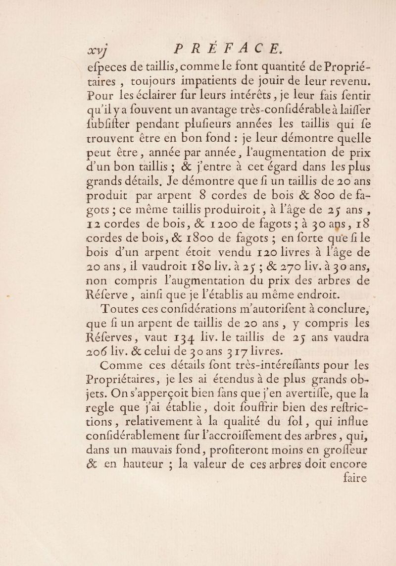 efpeces de taillis, comme le font quantité de Proprié¬ taires , toujours impatients de jouir de leur revenu. Pour les éclairer fur leurs intérêts, je leur fais fentir qu’il y a fouvent un avantage très-confidérableàlailfer fubfifler pendant plufieurs années les taillis qui fe trouvent être en bon tond : je leur démontre quelle peut être, année par année, l’augmentation de prix d’un bon taillis ; & j’entre à cet égard dans les plus grands détails. Je démontre que lî un taillis de 20 ans produit par arpent 8 cordes de bois & 800 de fa¬ gots ; ce même taillis produiroit, à l’âge de 25 ans , ia cordes de bois, & 1200 de fagots ; à 30 ans, 18 cordes de bois, & 1800 de fagots; en forte que 11 le bois d’un arpent étoit vendu 120 livres à l’âge de 20 ans, il vaudroit 180 liv. à 25 ; & 270 liv. à 30 ans, non compris l’augmentation du prix des arbres de Réferve , ainfi que je l’établis au même endroit. Toutes ces considérations nfautorifent à conclure, que il un arpent de taillis de 20 ans, y compris les Réferves, vaut 134 liv. le taillis de 23 ans vaudra 206 liv. & celui de 30 ans 317 livres. Comme ces détails font très-intéreiîants pour les Propriétaires, je les ai étendus à de plus grands ob¬ jets. On s’apperçoit bien fans que j’en avertifle, que la réglé que j’ai établie, doit fouffrir bien des reftric- tions, relativement à la qualité du fol, qui influe confidérablement fur i’accroilfement des arbres, qui, dans un mauvais fond, profiteront moins en groifeur & en hauteur ; la valeur de ces arbres doit encore faire