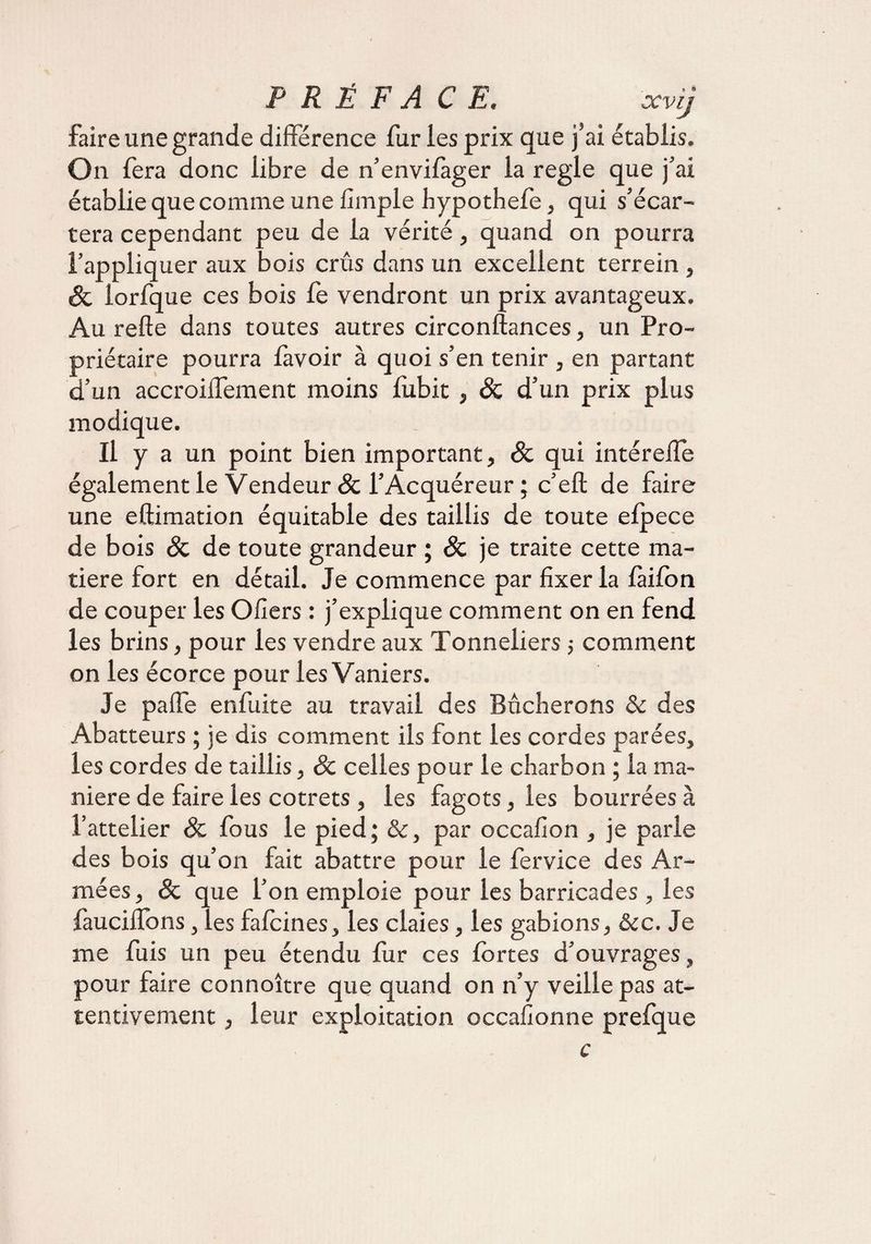 faire une grande différence fur les prix que j’ai établis. O n fera donc libre de n’envifàger la réglé que j’ai établie que comme une fimple hypothefe, qui s’écar¬ tera cependant peu de la vérité, quand on pourra l’appliquer aux bois crûs dans un excellent terrein , Sc iorfque ces bois fe vendront un prix avantageux. Au relie dans toutes autres circonflances, un Pro¬ priétaire pourra lavoir à quoi s’en tenir , en partant d’un accroiffement moins lubit, Sc d’un prix plus modique. Il y a un point bien important, Sc qui intéreffe également le Vendeur Sc l’Acquéreur ; c’elt de faire une eftimation équitable des taillis de toute elpece de bois Sc de toute grandeur ; Sc je traite cette ma¬ tière fort en détail. Je commence par fixer la làilon de couper les Ofiers : j’explique comment on en fend les brins, pour les vendre aux Tonneliers j comment on les écorce pour les Vaniers. Je paffe enfuite au travail des Bûcherons <k des Abatteurs ; je dis comment ils font les cordes parées, les cordes de taillis, & celles pour le charbon ; la ma¬ niéré de faire les cotrets, les fagots, les bourrées à l’attelier Sc fous le pied; &, par occafion , je parle des bois qu’on fait abattre pour le fervice des Ar¬ mées, Sc que l’on emploie pour les barricades , les fauciffons, les fafoines, les claies, les gabions, &c. Je me fuis un peu étendu fur ces fortes d’ouvrages, pour faire connoître que quand on n’y veille pas at¬ tentivement , leur exploitation occafionne prefque c