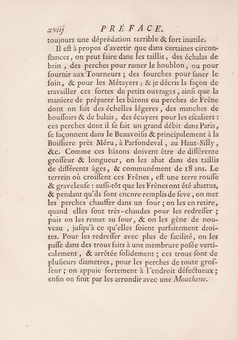 toujours une déprédation terrible & fort inutile. Il eft à propos d’avertir que dans certaines circon- ftances, on peut faire dans les taillis, des échalas de brin , des perches pour ramer le houblon, ou pour fournir aux Tourneurs ; des fourches pour faner le foin, Sc pour les Métayers ; tk je décris la façon de travailler ces fortes de petits ouvrages, ainfi que la maniéré de préparer les bâtons ou perches de Frêne dont on fait des échelles légères , des manches de houlfoirs Sc de balais, des écuyers pour les efcaliers : ces perches dont il fe fait un grand débit dans Paris, fe façonnent dans le Beauvoilis Sc principalement à la Boiiîiere près Méru, à Parfondeval, au Flaut-Silly, Scc. Comme ces bâtons doivent être de différente grolfeur-& longueur, on les abat dans des taillis de différents âges, & communément de 18 ans. Le terrein où croiifent ces Frênes , eft une terre roufte Sc graveleufe : auffi-tôt que les Frênes ont été abattus, Sc pendant qu’ils font encore remplis de feve, on met les perches chauffer dans un four ; on les en retire, quand elles font très-chaudes pour les redrelîer ; puis on les remet au four, Sc on les gêne de nou¬ veau , jufqu’à ce qu’elles foient parfaitement droi¬ tes. Pour les redrelfer avec plus de facilité, on les paffe dans des trous faits à une membrure pofée verti¬ calement , Sc arrêtée folidement ; ces trous font de plulieurs diamètres, pour les perches de toute grof- feur ; on appuie fortement à l’endroit défeélueuxj enfin on finit par les arrondir avec une Moucheue.