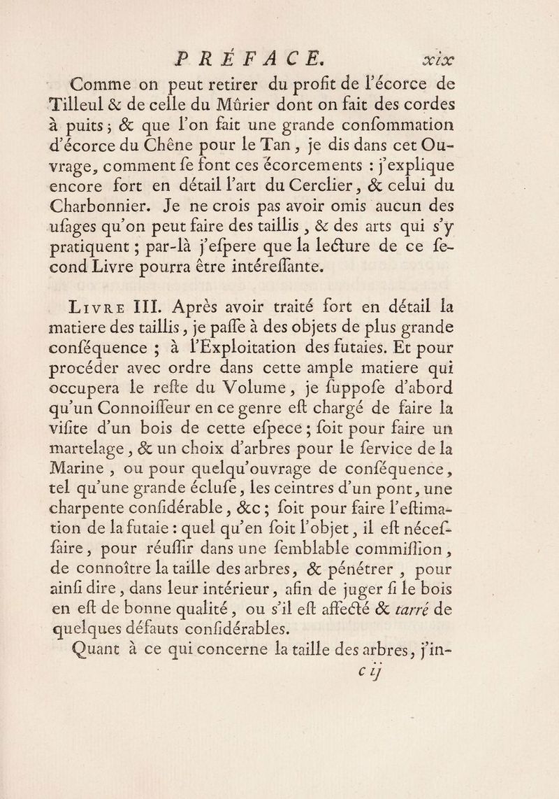 Comme on peut retirer du profit de l’écorce de Tilleul <k de celle du Mûrier dont on fait des cordes à puits ; 8c que l’on fait une grande confommation d’écorce du Chêne pour le Tan , je dis dans cet Ou¬ vrage, comment fe font ces écorcements : j’explique encore fort en détail l’art du Cerclier, 8c celui du Charbonnier. Je ne crois pas avoir omis aucun des ufages qu’on peut faire des taillis , & des arts qui s’y pratiquent ; par-là j’efpere que la leéture de ce fé¬ cond Livre pourra être intéreifante. Livre III. Après avoir traité fort en détail la matière des taillis, je pafle à des objets de plus grande conféquence ; à l’Exploitation des futaies. Et pour procéder avec ordre dans cette ample matière qui occupera le refte du Volume, je fuppofe d’abord qu’un Connoilfeur en ce genre eft chargé de faire la vifite d’un bois de cette efpece ; foit pour faire un martelage, & un choix d’arbres pour le fer vice de la Marine , ou pour quelqu’ouvrage de conféquence, tel qu’une grande éclufe, les ceintres d’un pont, une charpente confidérabie, &c ; foit pour faire l’eftima- tion de la futaie : quel qu’en foit l’objet, il eft nécef- faire, pour réuftîr dans une femblable commilîion , de connoître la taille des arbres, & pénétrer , pour ainfi dire, dans leur intérieur, afin de juger fi le bois en eft de bonne qualité, ou s’il eft aft'eélé 8c tarré de quelques défauts confidérabies. Quant à ce qui concerne la taille des arbres, j’in- • • CL]