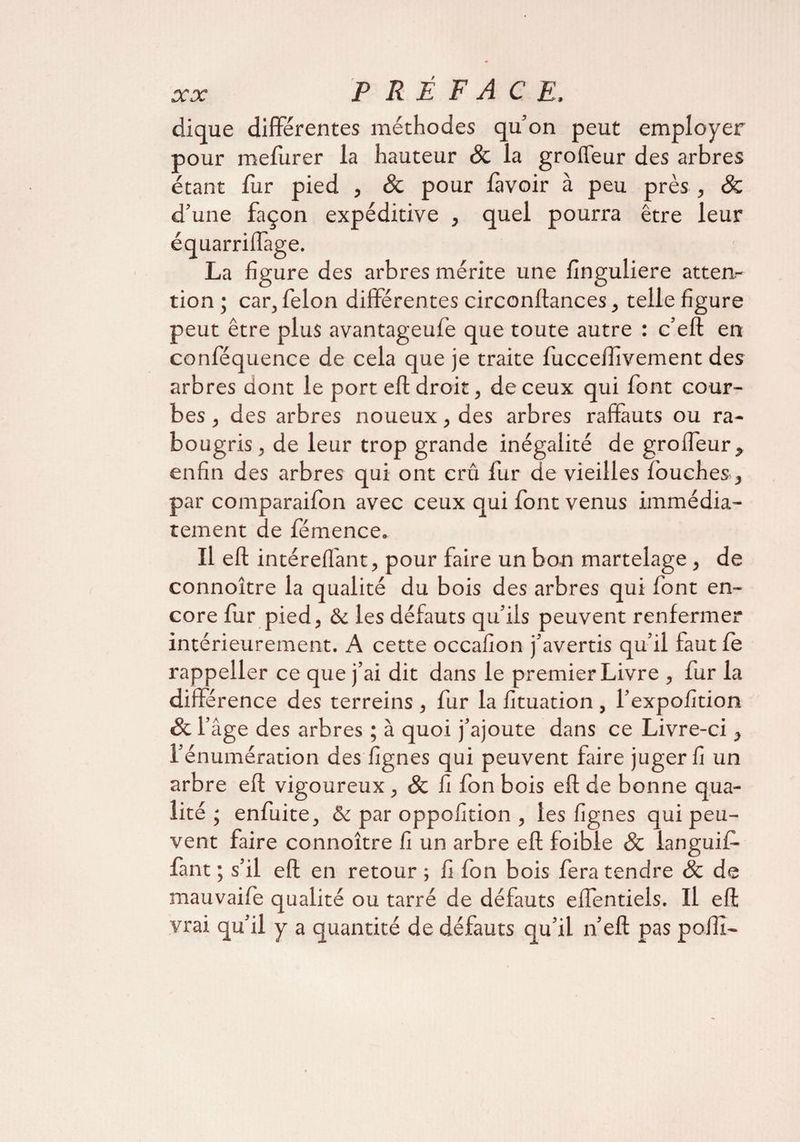 dique differentes méthodes quon peut employer pour mefurer la hauteur 8c la groffeur des arbres étant fur pied , 8c pour lavoir à peu près , & d’une façon expéditive , quel pourra être leur équarriflàge. La ligure des arbres mérite une linguliere atten¬ tion ; car, félon différentes circonllances, telle figure peut être plus avantageufe que toute autre : c’eft en conféquence de cela que je traite lucceflivement des arbres dont le port eft droit, de ceux qui font cour¬ bes , des arbres noueux, des arbres raffauts ou ra¬ bougris, de leur trop grande inégalité de groffeur,, enfin des arbres qui ont crû fur de vieilles louches, par comparaifon avec ceux qui font venus immédia¬ tement de fémence. Il eft intéreffant, pour faire un bon martelage , de connoître la qualité du bois des arbres qui font en¬ core fur pied, & les défauts qu’ils peuvent renfermer intérieurement. A cette occalion j’avertis qu’il faut le rappeller ce que j’ai dit dans le premier Livre , fur la différence des terreins , fur la fituation , l’expolition & l’âge des arbres ; à quoi j’ajoute dans ce Livre-ci } l’énumération des lignes qui peuvent faire juger fi un arbre eft vigoureux, 8c fi fon bois eft de bonne qua¬ lité ; enfuite, & par oppofition , les lignes qui peu¬ vent faire connoître fi un arbre eft foible 8c ianguif- lant ; s’il eft en retour ; fi fon bois fera tendre 8c de mauvaife qualité ou tarré de défauts effentiels. Il eft vrai qu’il y a quantité de défauts qu’il n’eft pas poffi-