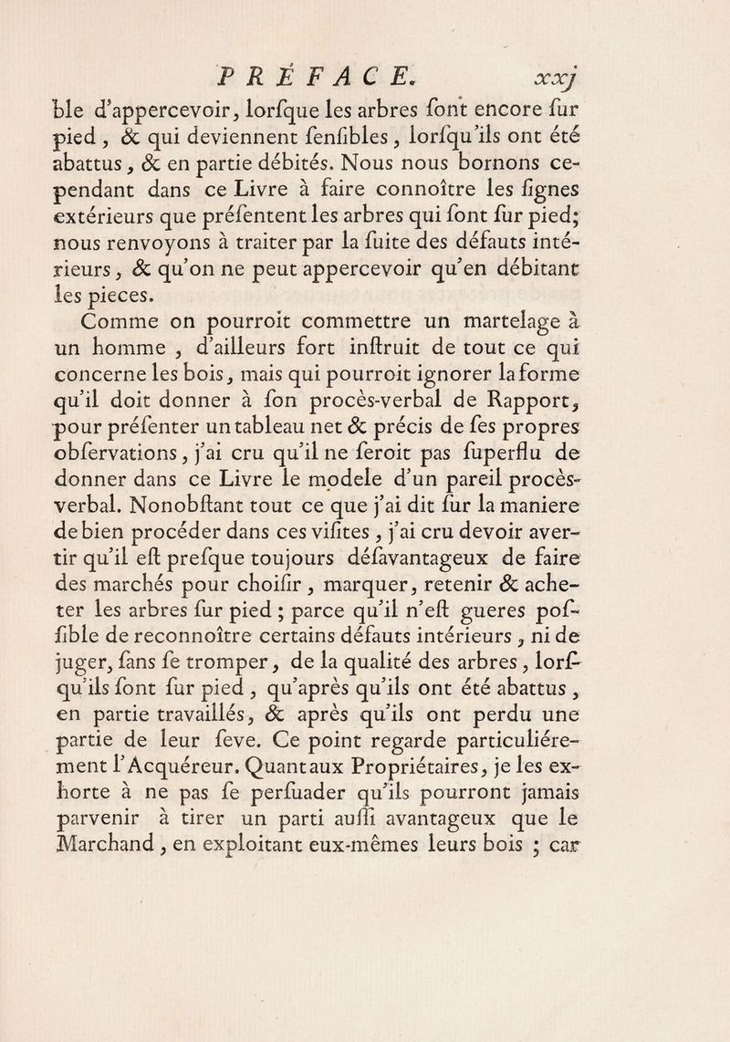 « Lie d’appercevoir, lorfque les arbres font encore fur pied , & qui deviennent fenfibles, loriqu’ils ont été abattus, & en partie débités. Nous nous bornons ce¬ pendant dans ce Livre à faire connoître les lignes extérieurs que préfentent les arbres qui font fur pied; nous renvoyons à traiter par la fuite des défauts inté¬ rieurs , Sc qu’on ne peut appercevoir qu’en débitant les pièces. Comme on pourroit commettre un martelage à un homme , d’ailleurs fort inftruit de tout ce qui concerne les bois, mais qui pourroit ignorer la forme qu’il doit donner à fon procès-verbal de Rapport, pour préfenter un tableau net & précis de fes propres obfervations, j’ai cru qu’il ne feroit pas fuperflu de donner dans ce Livre le modèle d’un pareil procès- verbal. Nonobftant tout ce que j’ai dit fur la maniéré de bien procéder dans ces vilîtes, j’ai cru devoir aver¬ tir qu’il eft prefque toujours délàvantageux de faire des marchés pour choilir, marquer, retenir & ache¬ ter les arbres fur pied ; parce qu’il n’eft gueres pof- lîble de reconnoître certains défauts intérieurs , ni de juger, fans fe tromper, de la qualité des arbres , lorP qu ils font fur pied , qu’après qu’ils ont été abattus , en partie travaillés, & après qu’ils ont perdu une partie de leur feve. Ce point regarde particuliére¬ ment l’Acquéreur. Quant aux Propriétaires, je les ex¬ horte à ne pas fe perfuader qu’ils pourront jamais parvenir à tirer un parti auffi avantageux que le Marchand, en exploitant eux-mêmes leurs bois ; car