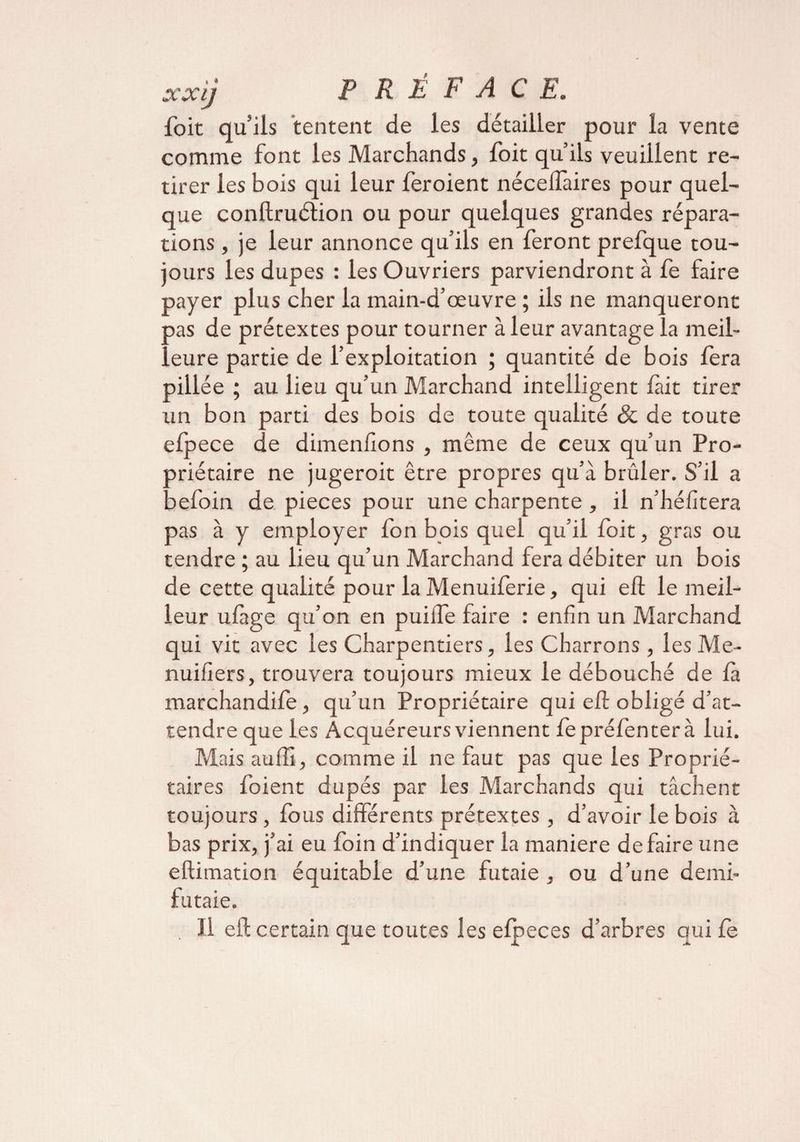 xocij foit qu’ils tentent de les détailler pour la vente comme font les Marchands, foit qu’ils veuillent re¬ tirer les bois qui leur feroient nécelfaires pour quel¬ que conftruétion ou pour quelques grandes répara¬ tions , je leur annonce qu’ils en feront prefque tou¬ jours les dupes : les Ouvriers parviendront à fe faire payer plus cher la main-d’œuvre ; ils ne manqueront pas de prétextes pour tourner à leur avantage la meil¬ leure partie de l’exploitation ; quantité de bois fera pillée ; au lieu qu’un Marchand intelligent lait tirer un bon parti des bois de toute qualité & de toute efpece de dimeniîons , même de ceux qu’un Pro¬ priétaire ne jugeroit être propres qu’à brûler. S’il a pefoin de pièces pour une charpente , il n’héfitera pas à y employer Ion bois quel qu’il foit, gras ou tendre ; au lieu qu’un Marchand fera débiter un bois de cette qualité pour la Menuiferie, qui eft le meil¬ leur ufàge qu’on en puiiTe faire : enfin un Marchand qui vit avec les Charpentiers, les Charrons , les Me- nuiiiers, trouvera toujours mieux le débouché de là marchandife, qu’un Propriétaire qui eft obligé d’at¬ tendre que les Acquéreurs viennent fepréfenterà lui. Mais auiîi, comme il ne faut pas que les Proprié¬ taires foient dupés par les Marchands qui tâchent toujours, fous différents prétextes , d’avoir le bois à bas prix, j’ai eu foin d’indiquer la maniéré défaire une eftimation équitable d’une futaie , ou d’une demi- futaie. Il eft certain que toutes les efpeces d’arbres qui fe