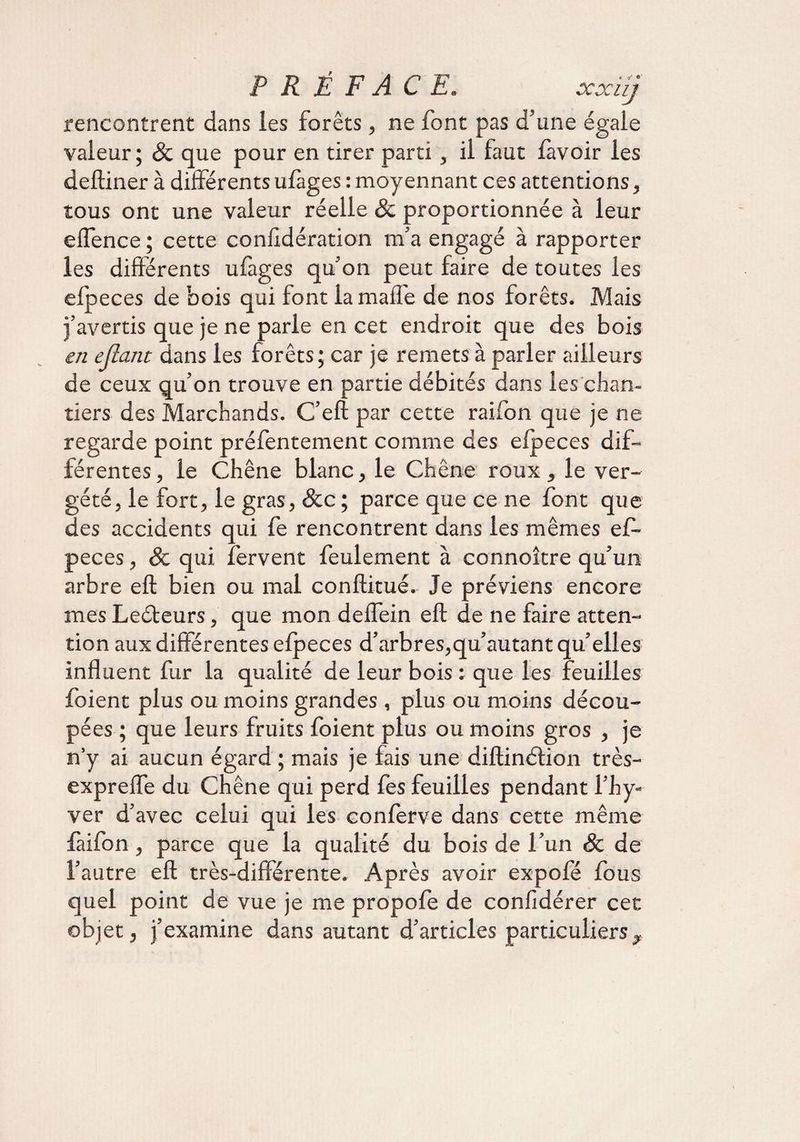 rencontrent dans les forêts, ne font pas d’une égale valeur ; &amp; que pour en tirer parti, il faut lavoir les delliner à différents ulàges : moyennant ces attentions, tous ont une valeur réelle &amp; proportionnée à leur effence ; cette conf dération m'a engagé à rapporter les différents ufages qu'on peut faire de toutes les elpeces de bois qui font la maffe de nos forêts. Mais î’avertis que je ne parle en cet endroit que des bois en efiant dans les forêts; car je remets à parler ailleurs de ceux qu’on trouve en partie débités dans les chan¬ tiers des Marchands. C’eft par cette raifon que je ne regarde point préfentement comme des elpeces dif¬ férentes , le Chêne blanc, le Chêne roux, le ver¬ geté, le fort, le gras, &amp;c ; parce que ce ne font que des accidents qui fe rencontrent dans les mêmes ef- peces, &amp; qui fervent feulement à connoître qu’un arbre efl: bien ou mal conftitué. Je préviens encore mes Leéteurs, que mon deffein eft de ne faire atten¬ tion aux différentes elpeces d’arbres,qu’autant qu’elles influent fur la qualité de leur bois : que les feuilles foient plus ou moins grandes , plus ou moins décou¬ pées ; que leurs fruits foient plus ou moins gros , je n’y ai aucun égard ; mais je fais une diftinéfion très- expreffe du Chêne qui perd fes feuilles pendant l’hy- ver d’avec celui qui les conferve dans cette même faifon, parce que la qualité du bois de l’un &amp; de l’autre efl; très-différente. Après avoir expofé fous quel point de vue je me propofe de confidérer cet objet, j’examine dans autant d’articles particuliers