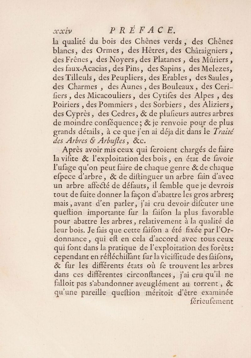 la qualité du bois des Chênes verds, des Chênes blancs, des Ormes, des Hêtres, des Châtaigniers , des Frênes, des Noyers, des Platanes , des Mûriers , des faux-Acacias, des Pins, des Sapins, des Melezes, des Tilleuls, des Peupliers, des Erables, des Saules, des Charmes , des Aunes , des Bouleaux, des Ceri- lïers, des Micacouliers, des Cytifes des Alpes , des Poiriers , des Pommiers , des Sorbiers , des Àliziers, des Cyprès, des Cedres, &amp; de plufîeurs autres arbres de moindre conféquence ; &amp; je renvoie pour de plus grands détails, à ce que j’en ai déjà dit dans le Traité des Arbres &amp; Arbufles, Scc. Après avoir mis ceux qui feroient chargés défaire la vifite &amp; l’exploitation des bois , en état de lavoir l’ulàge qu’on peut faire de chaque genre &amp;de chaque elpece d’arbre, &amp; de diilinguer un arbre fain d’avec un arbre affeété de défauts, il femble que je devrois tout de fuite donner la façon d’abattre les gros arbres; mais , avant d’en parler, j’ai cru devoir difcuter une queftion importante fur la laifon la plus favorable pour abattre les arbres, relativement à la qualité de leur bois. Je fais que cette faifon a été fixée par l’Or¬ donnance , qui eft en cela d’accord avec tous ceux qui font dans la pratique de l’exploitation des forêts: cependant en réfléchiflànt fur la viciffitude des faifons, &amp; fur les différents états où fe trouvent les arbres dans ces différentes circonftances, j’ai cru qu’il ne falloit pas s’abandonner aveuglément au torrent, Sc qu’une pareille queftion méritoit d’être examinée férieufement
