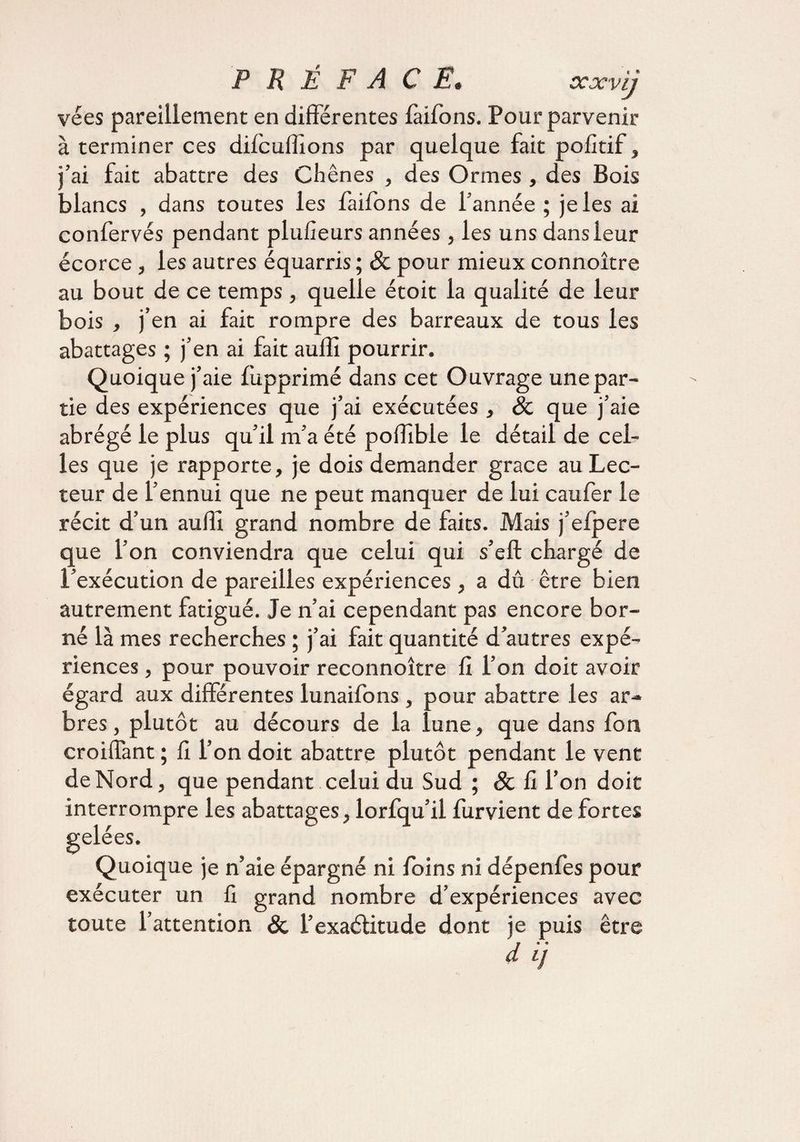 vées pareillement en différentes fàifons. Pour parvenir à terminer ces difcuffions par quelque fait polîtif, j’ai fait abattre des Chênes , des Ormes , des Bois blancs , dans toutes les faifons de f année ; je les ai confervés pendant plufieurs années, les unsdansieur écorce, les autres équarris ; & pour mieux connoître au bout de ce temps, quelle étoit la qualité de leur bois , j’en ai fait rompre des barreaux de tous les abattages ; j’en ai fait auffi pourrir. Quoique j’aie lupprimé dans cet Ouvrage une par¬ tie des expériences que j’ai exécutées , & que j’aie abrégé le plus qu’il m’a été poffible le détail de cel¬ les que je rapporte, je dois demander grâce au Lec¬ teur de l’ennui que ne peut manquer de lui caufer le récit d’un auffi grand nombre de faits. Mais j’efpere que l’on conviendra que celui qui s’eft chargé de l’exécution de pareilles expériences, a dû être bien autrement fatigué. Je n’ai cependant pas encore bor¬ né là mes recherches ; j’ai fait quantité d’autres expé¬ riences , pour pouvoir reconnoître fi l’on doit avoir égard aux différentes lunaifons , pour abattre les ar¬ bres , plutôt au décours de la lune, que dans fon croiffant ; fi l’on doit abattre plutôt pendant le vent de Nord, que pendant celui du Sud ; & fi l’on doit interrompre les abattages, lorfqu’ii furvient de fortes gelées. Quoique je n’aie épargné ni foins ni dépenfes pour exécuter un fi grand nombre d’expériences avec toute l’attention & l’exaélitude dont je puis être dij