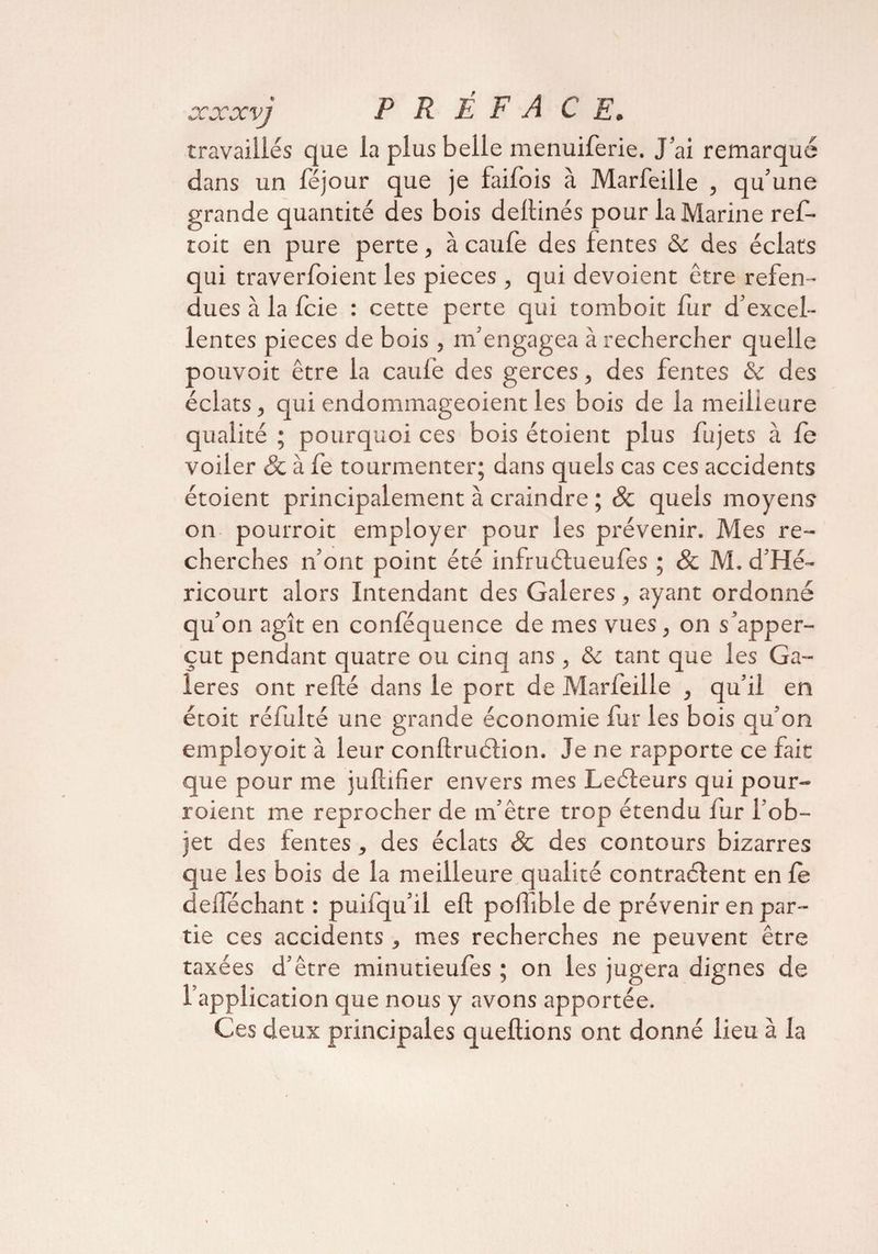 travaillés que la plus belle menuiferie. J’ai remarqué dans un lejour que je failois à Marfeille , qu’une grande quantité des bois dellinés pour la Marine ref- toit en pure perte, à caule des fentes & des éclats qui traverfoient les pièces , qui dévoient être refen¬ dues à la fcie : cette perte qui tomboit fur d’excel¬ lentes pièces de bois , m’engagea à rechercher quelle pouvoir être la caulè des gerces, des fentes Sc des éclats, qui endommageoient les bois de la meilleure qualité ; pourquoi ces bois étoient plus fujets à le voiler & à fe tourmenter; dans quels cas ces accidents étoient principalement à craindre ; & quels moyens on pourroit employer pour les prévenir. Mes re¬ cherches n’ont point été infruélueufes ; & M. d’Hé- ricourt alors Intendant des Galeres, ayant ordonné qu’on agît en conféquence de mes vues, on s’apper- çut pendant quatre ou cinq ans , & tant que les Ga¬ leres ont relié dans le port de Marfeille , qu’il en étoit réfulté une grande économie fur les bois qu’on employoit à leur conftruélion. Je ne rapporte ce fait que pour me jullifier envers mes Leéleurs qui pour- roient me reprocher de m’être trop étendu fur l’ob¬ jet des fentes, des éclats & des contours bizarres que les bois de la meilleure qualité contractent en fe delféchant : puifqu’il eft pofible de prévenir en par¬ tie ces accidents , mes recherches ne peuvent être taxées d’être minutieulès ; on les jugera dignes de l'application que nous y avons apportée. Ces deux principales queltions ont donné lieu à la