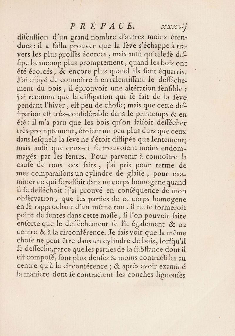 P R Ê F AC E. xxxvij difcuffion d’un grand nombre d’autres moins éten¬ dues : il a fallu prouver que la feve s’échappe à tra¬ vers les plus grolfes écorces , mais auili qu'ellefe dif- fipe beaucoup plus promptement, quand les bois ont été écorcés, &amp; encore plus quand iis font équarris. J’ai eflayé de connoître fi en ralentiflànt le defféche- ment du bois , il éprouvoit une altération fenlible : j’ai reconnu que la dilTipation qui fe fait de la feve pendant l’hiver, eft peu de chofe ; mais que cette di£ llpation eft très-conlidérable dans le printemps &amp; en été : il m’a paru que les bois qu’on faifoit deiTécher très-promptement, étoientun peu plus durs que ceux danslefquels la feve ne s’étoit diflipée que lentement; mais aufïi que ceux-ci fe trouvoient moins endom¬ magés par les fentes. Pour parvenir à connoître la caufe de tous ces faits , j’ai pris pour terme de mes comparaifons un cylindre de glaife , pour exa¬ miner ce qui fe paffoit dans un corps homogène quand il fe defféchoit : j’ai prouvé en conféquence de mon obfervation , que les parties de ce corps homogène en fe rapprochant d’un même ton , il ne fe former oit point de fentes dans cette malfe, fi l’on pouvoit faire enforte que le defféchement fe fît également &amp; au centre &amp; à la circonférence. Je fais voir que la même chofe ne peut être dans un cylindre de bois, lorfqu’il fe deffeche,parce que les parties de la fubftance dont il eft compofé, font plus denfes 8c moins contraéliies au centre qu’à la circonférence ; &amp; après avoir examiné la maniéré dont le contraélent les couches iigneufes