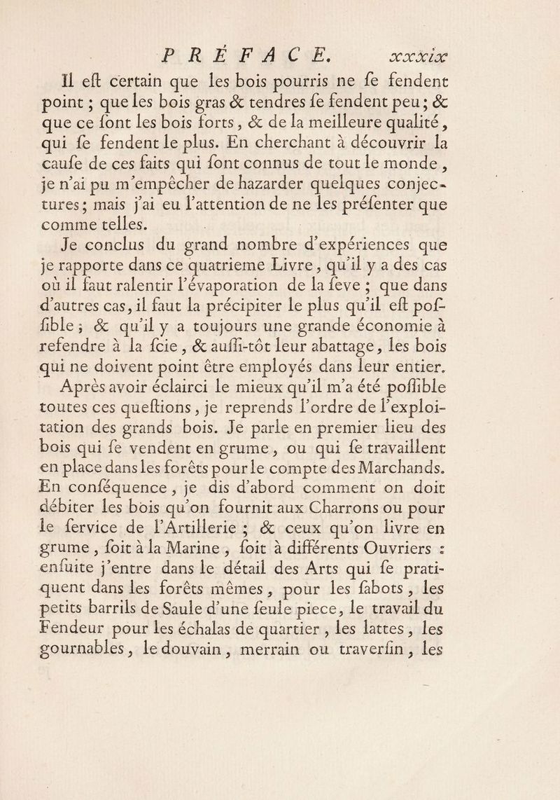 l^V 4/L c/v ù Il eft certain que les bois pourris ne fe fendent point ; que les bois gras &amp; tendres fe fendent peu ; 6c que ce lont les bois forts, 8c de la meilleure qualité, qui fe fendent le plus. En cherchant à découvrir la caufe de ces faits qui font connus de tout le monde , je n’ai pu m’empêcher de hazarder quelques conjec¬ tures; mais j’ai eu l’attention de ne les préfenter que comme telles. Je conclus du grand nombre d’expériences que je rapporte dans ce quatrième Livre, qu’il y a des cas où il faut ralentir l’évaporation de la feve ; que dans d’autres cas, il faut la précipiter le plus qu’il eft pof- ftble ; 8c qu’il y a toujours une grande économie à refendre à la fcie, &amp; auftî-tot leur abattage, les bois qui ne doivent point être employés dans leur entier. Après avoir éclairci le mieux qu’il m’a été poftîble toutes ces queftions, je reprends l’ordre de l’exploi¬ tation des grands bois. Je parle en premier lieu des bois qui fe vendent en grume, ou qui fe travaillent en place dans les forêts pour le compte des Marchands. En confequence , je dis d’abord comment on doit débiter les bois qu’on fournit aux Charrons ou pour le fervice de l’Artillerie ; &amp; ceux qu’on livre en grume , foit à la Marine , foit à différents Ouvriers : enfuite j’entre dans le détail des Arts qui fe prati¬ quent dans les forêts mêmes, pour les fàbots , les petits barrils de Saule d’une feule piece, le travail du Fendeur pour les échalas de quartier , les lattes , les gournables, le douvain , merrain ou traveriîn , les