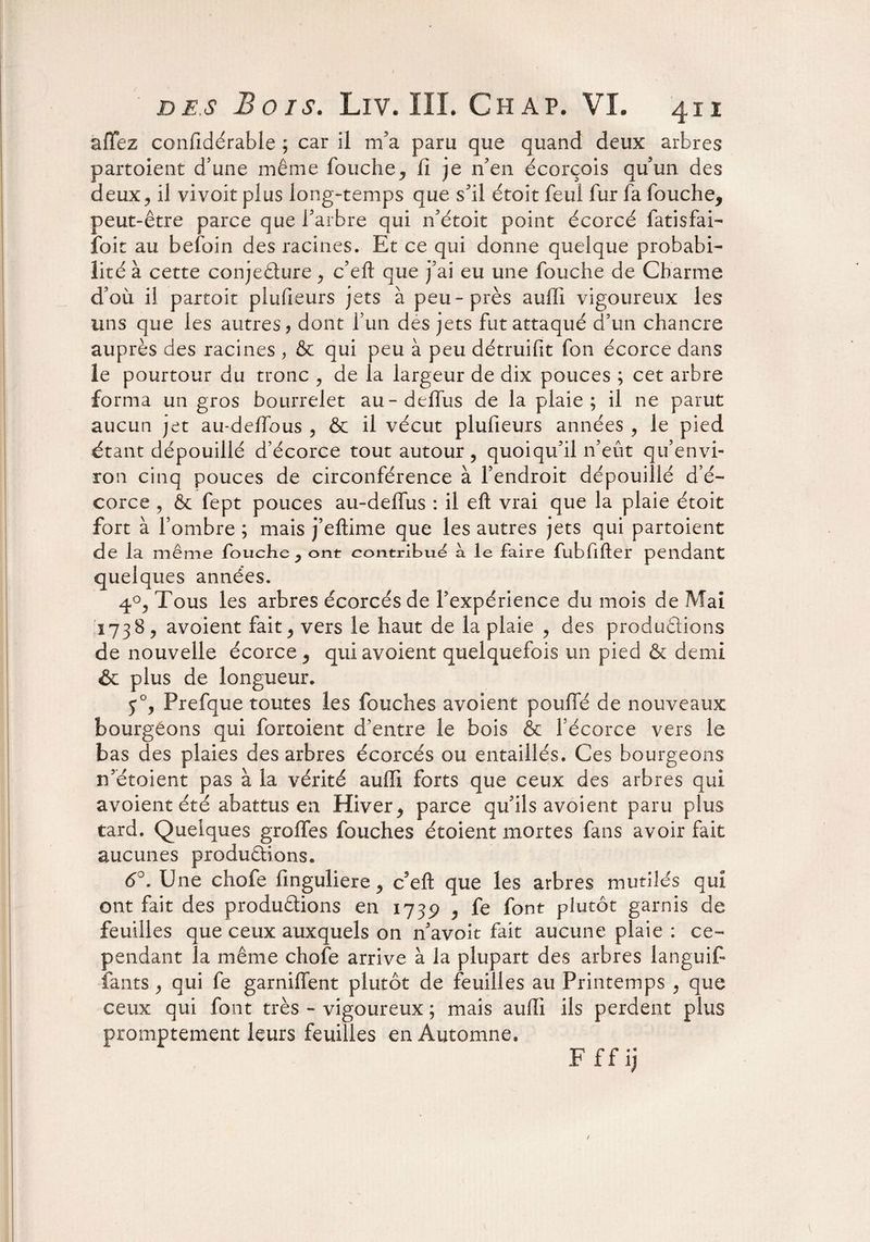affez confidérable ; car il m’a paru que quand deux arbres partoient d’une même fouche, li je n’en écorçois qu’un des deux, il vivoit plus long-temps que s’il étoit feul fur fa fouche, peut-être parce que l’arbre qui n’étoit point écorcé fatisfai- îoit au befoin des racines. Et ce qui donne quelque probabi¬ lité à cette conjecture , c’eft que j'ai eu une fouche de Charme d’où il partoit plufieurs jets à peu-près auffi vigoureux les uns que les autres, dont fun des jets fut attaqué d’un chancre auprès des racines , & qui peu à peu détruifit fon écorce dans le pourtour du tronc , de la largeur de dix pouces ; cet arbre forma un gros bourrelet au-deffus de la plaie; il ne parut aucun jet au-deffous , & il vécut plufieurs années , le pied étant dépouillé d’écorce tout autour, quoiqu’il n’eût qu’envi¬ ron cinq pouces de circonférence à l’endroit dépouillé d’é¬ corce , 6c fept pouces au-deffus : il eft vrai que la plaie étoit fort à l’ombre ; mais j’eftime que les autres jets qui partoient de la même fouche, ont contribue a le faire fubfifter pendant quelques années. 4°, Tous les arbres écorcés de l’expérience du mois de Mai 1738, avoient fait, vers le haut de la plaie , des productions de nouvelle écorce , qui avoient quelquefois un pied & demi & plus de longueur. y°, Prefque toutes les fouches avoient pouffé de nouveaux bourgeons qui fortoient d’entre le bois & l’écorce vers le bas des plaies des arbres écorcés ou entaillés. Ces bourgeons n’étoient pas à la vérité auffi forts que ceux des arbres qui avoient été abattus en Hiver, parce qu’ils avoient paru plus tard. Quelques greffes fouches étoient mortes fans avoir fait aucunes productions. 6°. Une chofe linguliere, c’efl: que les arbres mutilés qui ont fait des productions en 1739 , fe font plutôt garnis de feuilles que ceux auxquels on n’avoit fait aucune plaie : ce¬ pendant la même chofe arrive à la plupart des arbres languit fants, qui fe garniffent plutôt de feuilles au Printemps , que ceux qui font très - vigoureux ; mais auffi ils perdent plus promptement leurs feuilles en Automne. F ff ij