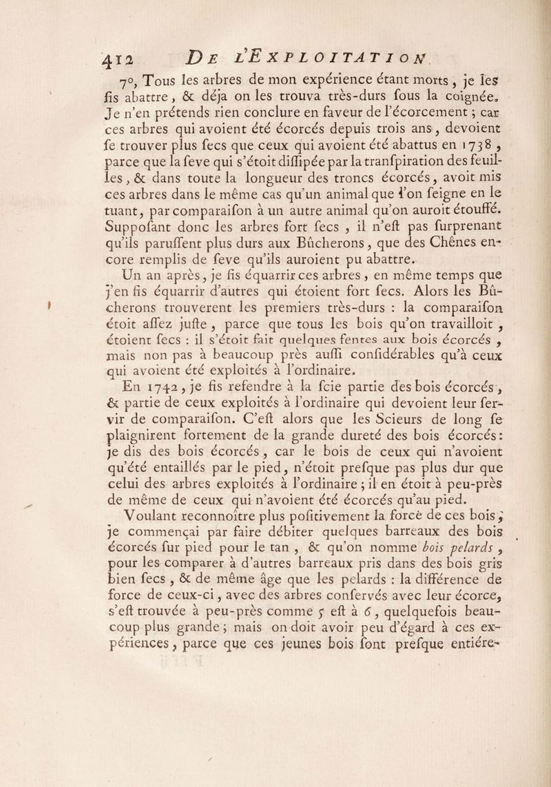 7°, Tous les arbres de mon expérience étant morts , je les fis abattre, & déjà on les trouva très-durs fous la coignée. Je n'en prétends rien conclure en faveur de fécorcement ; car ces arbres qui avoient été écorcés depuis trois ans , dévoient fe trouver plus fecs que ceux qui avoient été abattus en 1738 , parce que la feve qui s’étoit dillipée par la tranfpiration des feuil¬ les , & dans toute la longueur des troncs écorcés, avoit mis ces arbres dans le même cas qu’un animal que l'on feigne en le tuant, par comparaifon à un autre animal qu’on auroit étouffé. Supposant donc les arbres fort fecs , il n’eft pas furprenant qu’ils panifient plus durs aux Bûcherons, que des Chênes en¬ core remplis de feve qu’ils auroient pu abattre. Un an après, je fis équarrirces arbres , en même temps que j’en fis équarrir d’autres qui étoient fort fecs. Alors les Bû¬ cherons trouvèrent les premiers très-durs : la comparaifon étoit affez jufte , parce que tous les bois qu’on travailloit * étoient fecs : il s’étoit fait quelques fentes aux bois écorcés * mais non pas à beaucoup près aufil confidérables qu’à ceux qui avoient été exploités à l’ordinaire. En 1742, je fis refendre à la fcie partie des bois écorcés , & partie de ceux exploités à l’ordinaire qui dévoient leur fer- vir de comparaifon. C’efl: alors que les Scieurs de long fe plaignirent fortement de la grande dureté des bois écorcés : je dis des bois écorcés , car le bois de ceux qui n’avoient qu’été entaillés par le pied, n’étoit prefque pas plus dur que celui des arbres exploités à l’ordinaire ; il en étoit à peu-près de même de ceux qui n’avoient été écorcés qu’au pied. Voulant reconnoître plus pofitivement la forcé de ces bois * je commençai par faire débiter quelques barreaux des bois écorcés fur pied pour le tan , & qu’on nomme bois pelards 9 pour les comparer à d’autres barreaux pris dans des bois gris bien fecs , ôc de même âge que les pelards : la différence de force de ceux-ci, avec des arbres confervés avec leur écorce* s’eft trouvée à peu-près comme 5* eft à 6, quelquefois beau¬ coup plus grande ; mais on doit avoir peu d’égard à ce s ex¬ périences , parce que ces jeunes bois font prefque entière-