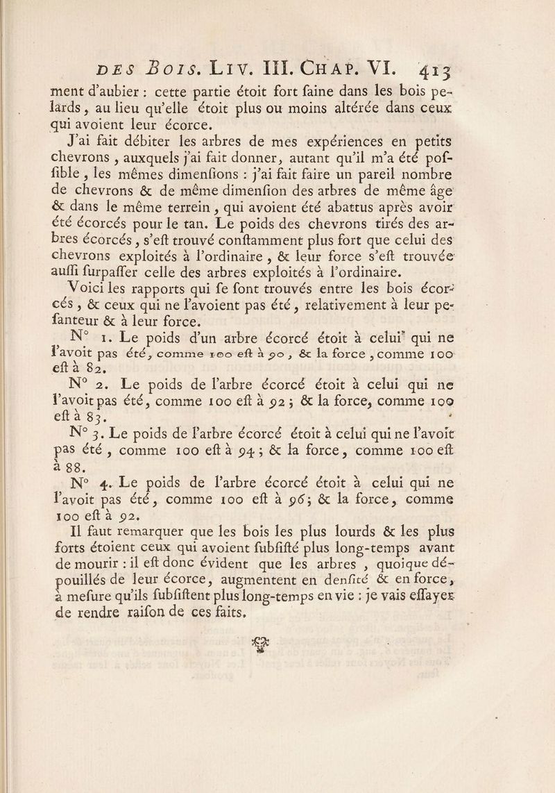 ment d’aubier : cette partie étoit fort faine dans les bois pe- lards , au lieu qu’elle étoit plus ou moins altérée dans ceux qui avoient leur écorce. J’ai fait débiter les arbres de mes expériences en petits chevrons , auxquels j’ai fait donner, autant qu’il m’a été pof- fible , les mêmes dimenfions : j’ai fait faire un pareil nombre de chevrons & de même dimenfion des arbres de même âge & dans le même terrein y qui avoient été abattus après avoir été écorcés pour le tan. Le poids des chevrons tirés des ar¬ bres écorcés y s’eft trouvé conftamment plus fort que celui des chevrons exploités à l’ordinaire y & leur force s’efl; trouvée auffi furpaffer celle des arbres exploités à l’ordinaire. Voici les rapports qui fe font trouvés entre les bois écor^ cés y & ceux qui ne l’avoient pas été , relativement à leur pe- fanteur & à leur force. N° 1. Le poids d’un arbre écorcé étoit à celui qui ne I avoir pas été, comme 100 eû à po 3 &c la force , comme 100 efl à 82. N° 2. Le poids de l’arbre écorcé étoit à celui qui ne l’avoitpas été, comme ioo efl à 5)2 5 & la force, comme 100 efl à 83, N° 3. Le poids de Farbre écorcé étoit à celui qui ne Favoit pas été , comme 100 efl à pq. ; & la force, comme 100 efl à 88. N° 4. Le poids de Farbre écorcé étoit à celui qui ne Favoit pas été, comme roo efl à 96; & la force, comme 100 efl à £2. Il faut remarquer que les bois les plus lourds & les plus forts étoient ceux qui avoient fubflfté plus long-temps avant de mourir : il efl donc évident que les arbres , quoique dé¬ pouillés de leur écorce, augmentent en den/Ité 6c en force, à mefure qu’ils fubfiftent plus long-temps envie : je vais effayeE de rendre raifon de ces faits.