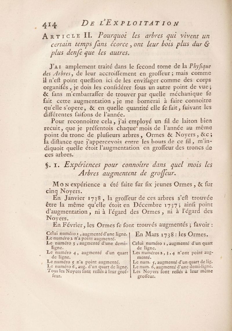 Article II. Pourquoi les arbres qui vivent un certain temps fans écorce , ont leur bois plus dur & plus denje que les autres. J’ai amplement traité dans le fécond tome de la Phyfique des Arbres, de leur accroiffement en groffeur; mais comme il n’eft point queftion ici de les envifager comme des corps organisés , je dois les confidérer fous un autre point de vue ; & fans m’embarralfer de trouver par quelle méchanique fe fait cette augmentation , je me bornerai à faire connoître quelle s’opère, & en quelle quantité elle fefait, fuivant les différentes faifons de l’année. Pour reconnoître cela, j’ai employé un fil de laiton bien recuit, que je préfentois chaque*mois de Tannée au même point du tronc de plufieurs arbres, Ormes ôc Noyers, &c ; la diftance que j’appercevois entre les bouts de ce fil, m in- diquoit quelle étoit Taugmentation en groffeur des troncs de ces arbres. §. I. Expériences pour connoître dans quel mois les Arbres augmentent de groffeur. Mon expérience a été faite fur fix jeunes Ormes , & fur cinq Noyers. En Janvier 1738 , la groffeur de ces arbres s’eft trouvée être la même qu’elle étoit en Décembre 1737; ainfl point d’augmentation, ni à l’égard des Ormes , ni à l’égard des Noyers. En Février, les Ormes fe font trouvés augmentés ; favoir : Celui numéro 1 , augmenté d’une ligne. Le numéro 2 n’a point augmenté. Le numéro 3 , augmenté d’une demi- ligne. Le numéro 4, augmenté d’un quart de ligne. Le numéro y n’a point augmenté. Le numéro 6, aug. d’un quart de ligne. Tous les Noyers font reliés à leur grof¬ feur. En Mars 1738 : les Ormes. Celui numéro 1, augmenté d’un quart de ligne. Les numéros 2,3,4 n’ont point aug¬ menté. Le num. y, augmenté d’un quart de lig. Le num. 6? augmenté d’une demi-ligne. Les Noyers font reliés à leur même grolfeur.
