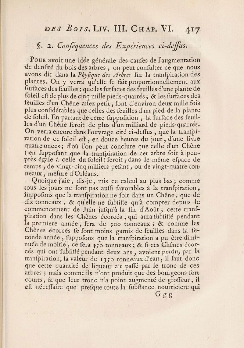 §• 2. Conséquences des Expériences ci-dejjus. Pour avoir une idée générale des caufes de Faugmentation de denfité du bois des arbres , on peut confulter ce que nous avons dit dans la Phyfique des Arbres fur la tranfpiration des plantes. On y verra qu'elle fe fait proportionnellement aux furfaces des feuilles ; que les furfaces des feuilles d’une plante de foleil eft de plus de cinq mille pieds-quarrés ; & les furfaces des feuilles d3 un Chêne allez petit, font d’environ deux mille fois plus confidérables que celles des feuilles d’un pied de la plante de foleil. En partant de cette fuppolition , la furface des feuil¬ les d’un Chêne feroit de plus d’un milliard de pieds-quarrés. On verra encore dans l’ouvrage cité ci-deilus , que la tranfpi¬ ration de ce foleil eft , en douze heures du jour, d’une livre quatre onces ; d’où l’on peut conclure que celle d’un Chêne ( en fuppofant que la tranfpiration de cet arbre foit à peu- près égale à celle du foleil ) feroit, dans le même efpace de temps , de vingt-cinq milliers pefant, ou de vingt-quatre ton¬ neaux , mefure d’Orléans. Quoique j’aie, dis-je, mis ce calcul au plus bas; comme tous les jours ne font pas auffi favorables à la tranfpiration, fuppofons que la tranfpiration ne foit dans un Chêne, que de dix tonneaux , & quelle ne fubfifté qu’à compter depuis le commencement de Juin jufqu’à la fin d’Aoùt ; cette tranf¬ piration dans les Chênes écorcés , qui aura fubfifté pendant la première année, fera de 5)00 tonneaux ; & comme les Chênes écorcés fe font moins garnis de feuilles dans la fé¬ condé année, fuppofons que la tranfpiration a pu être dimi¬ nuée de moitié , ce fera ^ o tonneaux ; & fi ces Chênes écor¬ cés qui ont fubfifté pendant deux ans , avoient perdu, par la tranfpiration, la valeur de 13J0 tonneaux d'eau, il faut donc que cette quantité de liqueur ait paffé par le tronc de ces arbres ; mais comme ils n’ont produit que des bourgeons fort courts , & que leur tronc 11’a point augmenté de groffeur, il eft néceffaire que prefque toute la fubftance nourricière qui G u u